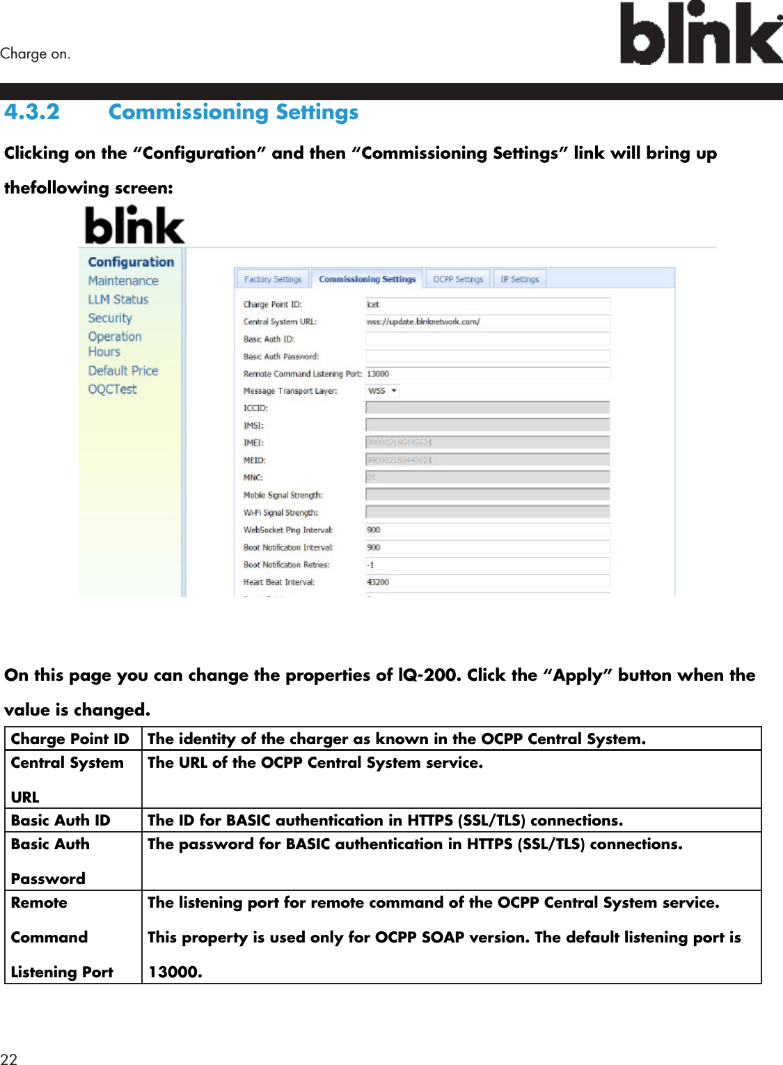 22  Charge on.4.3.2  Commissioning SettingsClicking on the “Conguration” and then “Commissioning Settings” link will bring up thefollowing screen:On this page you can change the properties of lQ-200. Click the “Apply” button when the value is changed.Charge Point ID The identity of the charger as known in the OCPP Central System.Central System URLThe URL of the OCPP Central System service.Basic Auth ID The ID for BASIC authentication in HTTPS (SSL/TLS) connections.Basic Auth PasswordThe password for BASIC authentication in HTTPS (SSL/TLS) connections.Remote Command Listening PortThe listening port for remote command of the OCPP Central System service. This property is used only for OCPP SOAP version. The default listening port is 13000.