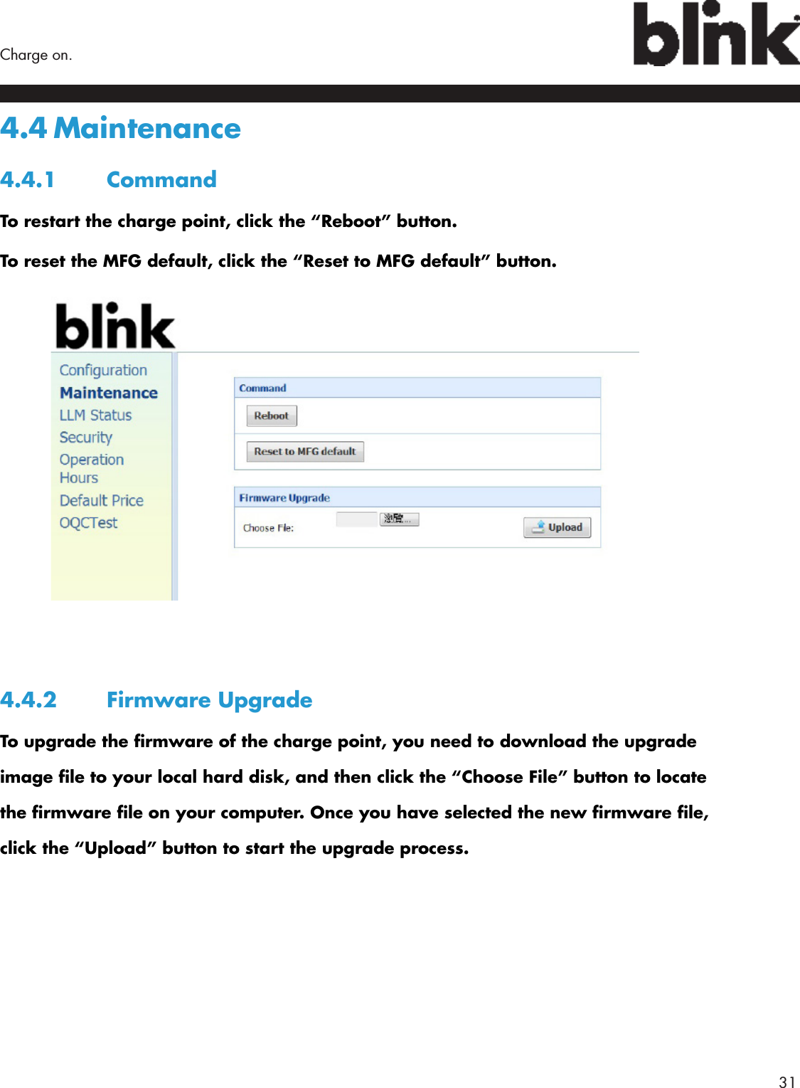        31Charge on.4.4 Maintenance4.4.1 CommandTo restart the charge point, click the “Reboot” button.To reset the MFG default, click the “Reset to MFG default” button.4.4.2  Firmware UpgradeTo upgrade the rmware of the charge point, you need to download the upgrade image le to your local hard disk, and then click the “Choose File” button to locate the rmware le on your computer. Once you have selected the new rmware le, click the “Upload” button to start the upgrade process.