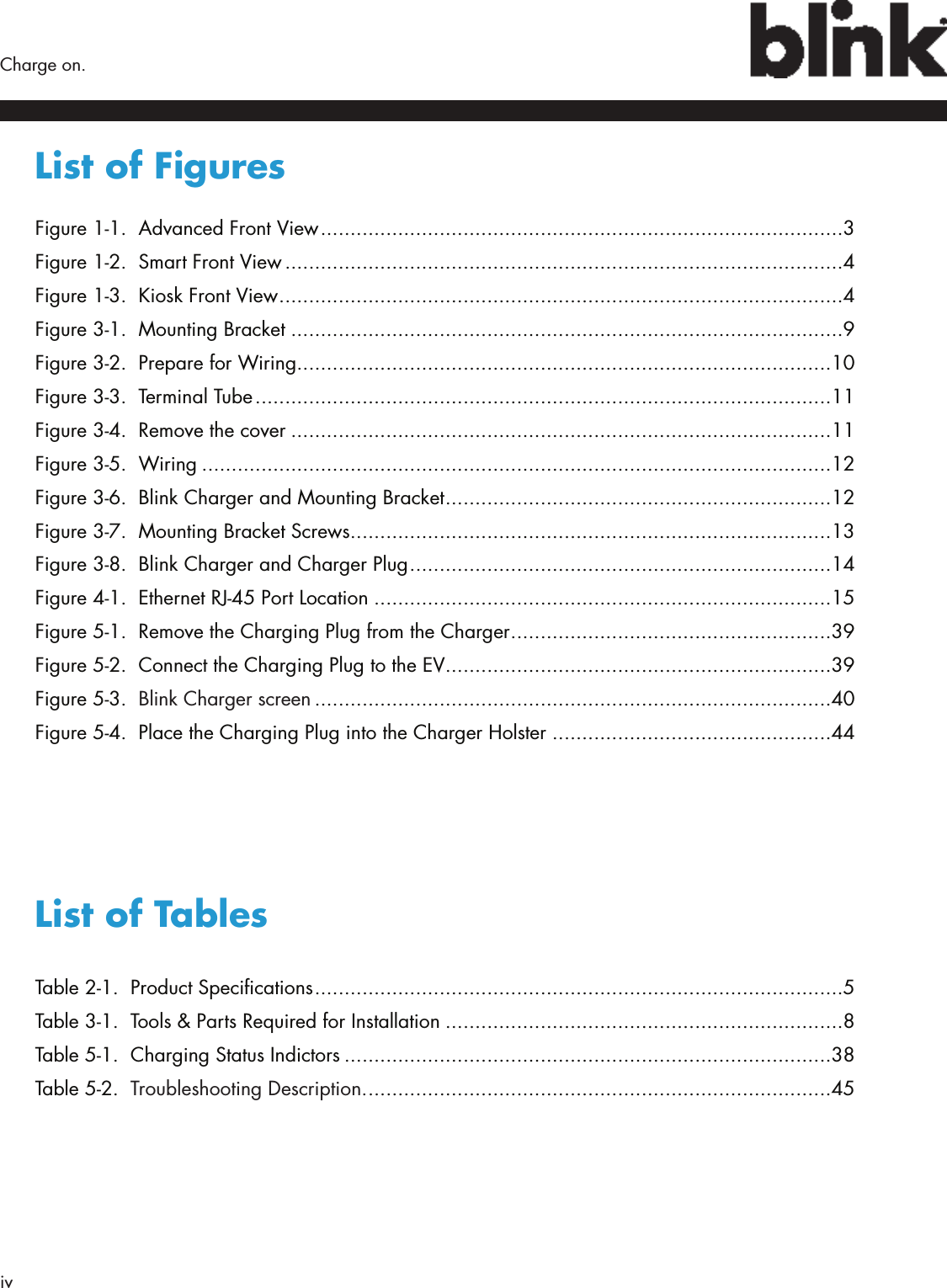 iv  Charge on.List of Figures Figure 1-1.  Advanced Front View ........................................................................................3Figure 1-2.  Smart Front View ..............................................................................................4Figure 1-3.  Kiosk Front View ...............................................................................................4Figure 3-1.  Mounting Bracket .............................................................................................9Figure 3-2.  Prepare for Wiring ..........................................................................................10Figure 3-3.  Terminal Tube .................................................................................................11Figure 3-4.  Remove the cover ...........................................................................................11Figure 3-5.  Wiring ..........................................................................................................12Figure 3-6.  Blink Charger and Mounting Bracket .................................................................12Figure 3-7.  Mounting Bracket Screws .................................................................................13Figure 3-8.  Blink Charger and Charger Plug .......................................................................14Figure 4-1.  Ethernet RJ-45 Port Location .............................................................................15Figure 5-1.  Remove the Charging Plug from the Charger ......................................................39Figure 5-2.  Connect the Charging Plug to the EV .................................................................39Figure 5-3.  Blink Charger screen .......................................................................................40Figure 5-4.  Place the Charging Plug into the Charger Holster ...............................................44List of TablesTable 2-1.  Product Specications .........................................................................................5Table 3-1.  Tools &amp; Parts Required for Installation ...................................................................8Table 5-1.  Charging Status Indictors ..................................................................................38Table 5-2.  Troubleshooting Description. ..............................................................................45