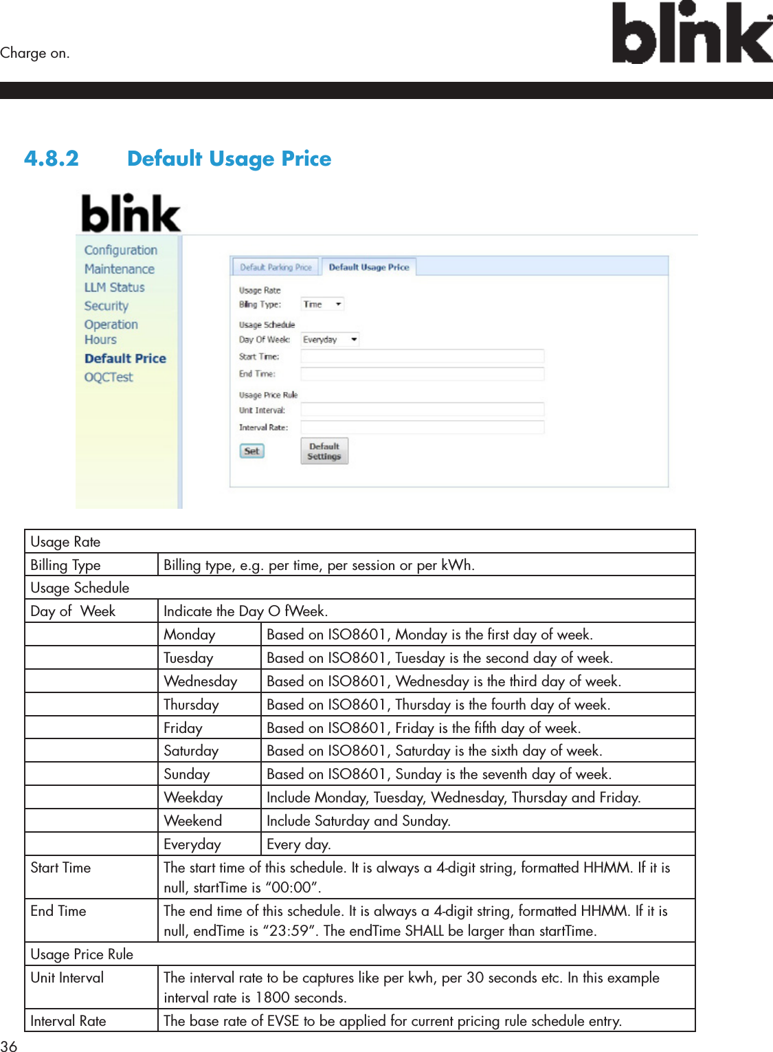 36  Charge on.4.8.2  Default Usage PriceUsage Rate Billing Type Billing type, e.g. per time, per session or per kWh.Usage ScheduleDay of  Week Indicate the Day O fWeek.Monday Based on ISO8601, Monday is the rst day of week.Tuesday Based on ISO8601, Tuesday is the second day of week.Wednesday Based on ISO8601, Wednesday is the third day of week.Thursday Based on ISO8601, Thursday is the fourth day of week.Friday Based on ISO8601, Friday is the fth day of week.Saturday Based on ISO8601, Saturday is the sixth day of week.Sunday Based on ISO8601, Sunday is the seventh day of week.Weekday Include Monday, Tuesday, Wednesday, Thursday and Friday.Weekend Include Saturday and Sunday.Everyday Every day.Start Time The start time of this schedule. It is always a 4-digit string, formatted HHMM. If it is null, startTime is “00:00”.End Time The end time of this schedule. It is always a 4-digit string, formatted HHMM. If it is null, endTime is “23:59”. The endTime SHALL be larger than startTime.Usage Price RuleUnit Interval The interval rate to be captures like per kwh, per 30 seconds etc. In this example interval rate is 1800 seconds.Interval Rate The base rate of EVSE to be applied for current pricing rule schedule entry.