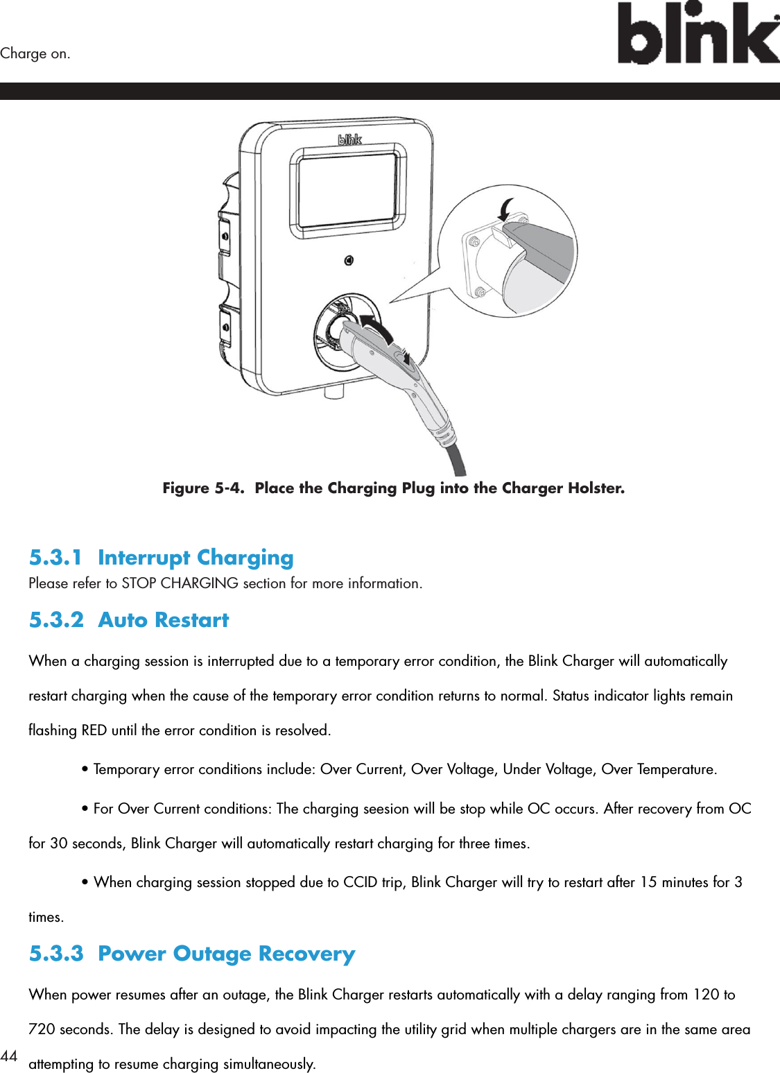 44  Charge on.Figure 5-4.  Place the Charging Plug into the Charger Holster.5.3.1  Interrupt ChargingPlease refer to STOP CHARGING section for more information.5.3.2  Auto RestartWhen a charging session is interrupted due to a temporary error condition, the Blink Charger will automatically restart charging when the cause of the temporary error condition returns to normal. Status indicator lights remain ashing RED until the error condition is resolved.  • Temporary error conditions include: Over Current, Over Voltage, Under Voltage, Over Temperature.  • For Over Current conditions: The charging seesion will be stop while OC occurs. After recovery from OC for 30 seconds, Blink Charger will automatically restart charging for three times.  • When charging session stopped due to CCID trip, Blink Charger will try to restart after 15 minutes for 3 times.5.3.3  Power Outage RecoveryWhen power resumes after an outage, the Blink Charger restarts automatically with a delay ranging from 120 to 720 seconds. The delay is designed to avoid impacting the utility grid when multiple chargers are in the same area attempting to resume charging simultaneously.