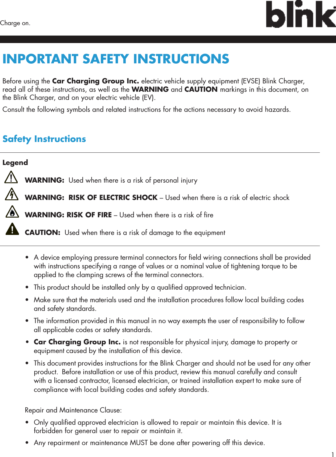        1Charge on.INPORTANT SAFETY INSTRUCTIONS Before using the Car Charging Group Inc. electric vehicle supply equipment (EVSE) Blink Charger, read all of these instructions, as well as the WARNING and CAUTION markings in this document, on the Blink Charger, and on your electric vehicle (EV).Consult the following symbols and related instructions for the actions necessary to avoid hazards.Safety InstructionsLegend WARNING:  Used when there is a risk of personal injury WARNING:  RISK OF ELECTRIC SHOCK – Used when there is a risk of electric shock WARNING: RISK OF FIRE – Used when there is a risk of re CAUTION:  Used when there is a risk of damage to the equipment•  A device employing pressure terminal connectors for eld wiring connections shall be provided with instructions specifying a range of values or a nominal value of tightening torque to be applied to the clamping screws of the terminal connectors.•  This product should be installed only by a qualied approved technician.•  Make sure that the materials used and the installation procedures follow local building codes and safety standards.•  The information provided in this manual in no way exempts the user of responsibility to follow all applicable codes or safety standards.•  Car Charging Group Inc. is not responsible for physical injury, damage to property or equipment caused by the installation of this device.•  This document provides instructions for the Blink Charger and should not be used for any other product.  Before installation or use of this product, review this manual carefully and consult with a licensed contractor, licensed electrician, or trained installation expert to make sure of compliance with local building codes and safety standards. Repair and Maintenance Clause:•  Only qualied approved electrician is allowed to repair or maintain this device. It is forbidden for general user to repair or maintain it.•  Any repairment or maintenance MUST be done after powering off this device.
