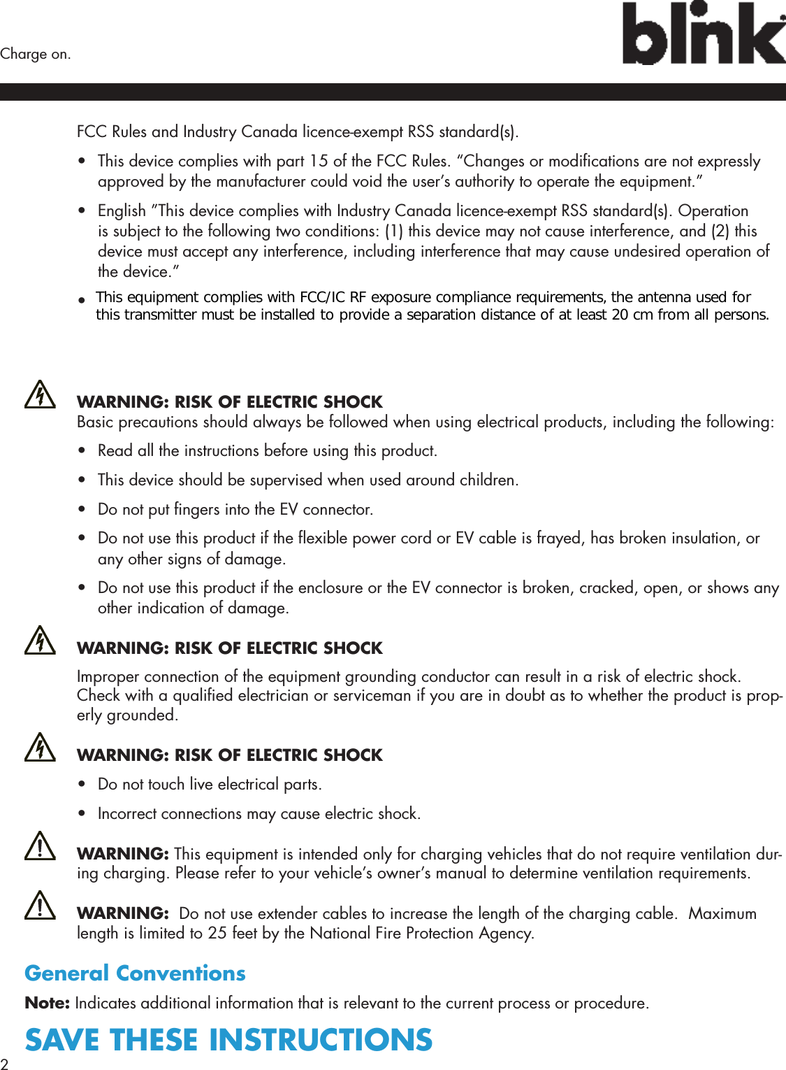 2  Charge on.FCC Rules and Industry Canada licence-exempt RSS standard(s).•  This device complies with part 15 of the FCC Rules. “Changes or modications are not expressly approved by the manufacturer could void the user’s authority to operate the equipment.”•  English ”This device complies with Industry Canada licence-exempt RSS standard(s). Operation is subject to the following two conditions: (1) this device may not cause interference, and (2) this device must accept any interference, including interference that may cause undesired operation of the device.”•  French: ”Le présent appareil est conforme aux CNR d’Industrie Canada applicables aux appareils radio exempts de licence. ‘exploitation est autorisée aux deux conditions suivantes : (1) l’appareil ne doit pas produire de brouillage, et (2) l’utilisateur de l’appareil doit accepter tout brouillage radioélectrique subi, même si le brouillage est susceptible d’en compromettre le fonctionnement.” WARNING: RISK OF ELECTRIC SHOCK Basic precautions should always be followed when using electrical products, including the following:•  Read all the instructions before using this product.•  This device should be supervised when used around children.•  Do not put ngers into the EV connector.•  Do not use this product if the exible power cord or EV cable is frayed, has broken insulation, or any other signs of damage.•  Do not use this product if the enclosure or the EV connector is broken, cracked, open, or shows any other indication of damage. WARNING: RISK OF ELECTRIC SHOCKImproper connection of the equipment grounding conductor can result in a risk of electric shock. Check with a qualied electrician or serviceman if you are in doubt as to whether the product is prop-erly grounded.  WARNING: RISK OF ELECTRIC SHOCK•  Do not touch live electrical parts.•  Incorrect connections may cause electric shock. WARNING: This equipment is intended only for charging vehicles that do not require ventilation dur-ing charging. Please refer to your vehicle’s owner’s manual to determine ventilation requirements. WARNING:  Do not use extender cables to increase the length of the charging cable.  Maximum length is limited to 25 feet by the National Fire Protection Agency.General ConventionsNote: Indicates additional information that is relevant to the current process or procedure.SAVE THESE INSTRUCTIONSThis equipment complies with FCC/IC RF exposure compliance requirements, the antenna used for this transmitter must be installed to provide a separation distance of at least 20 cm from all persons.   