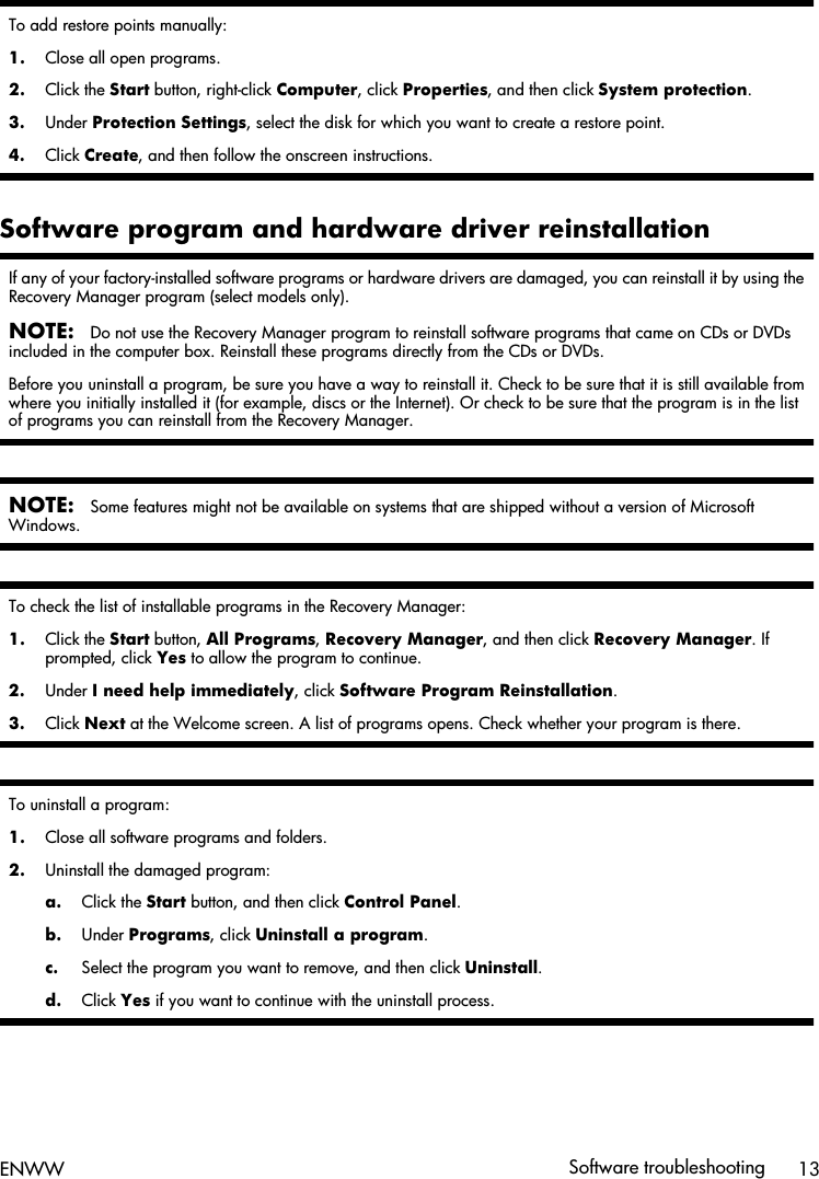 To add restore points manually:1. Close all open programs.2. Click the Start button, right-click Computer, click Properties, and then click System protection.3. Under Protection Settings, select the disk for which you want to create a restore point.4. Click Create, and then follow the onscreen instructions.Software program and hardware driver reinstallationIf any of your factory-installed software programs or hardware drivers are damaged, you can reinstall it by using theRecovery Manager program (select models only).NOTE:Do not use the Recovery Manager program to reinstall software programs that came on CDs or DVDsincluded in the computer box. Reinstall these programs directly from the CDs or DVDs.Before you uninstall a program, be sure you have a way to reinstall it. Check to be sure that it is still available fromwhere you initially installed it (for example, discs or the Internet). Or check to be sure that the program is in the listof programs you can reinstall from the Recovery Manager.NOTE:Some features might not be available on systems that are shipped without a version of MicrosoftWindows.To check the list of installable programs in the Recovery Manager:1. Click the Start button, All Programs, Recovery Manager, and then click Recovery Manager. Ifprompted, click Yes to allow the program to continue.2. Under I need help immediately, click Software Program Reinstallation.3. Click Next at the Welcome screen. A list of programs opens. Check whether your program is there.To uninstall a program:1. Close all software programs and folders.2. Uninstall the damaged program:a. Click the Start button, and then click Control Panel.b. Under Programs, click Uninstall a program.c. Select the program you want to remove, and then click Uninstall.d. Click Yes if you want to continue with the uninstall process.ENWW Software troubleshooting 13