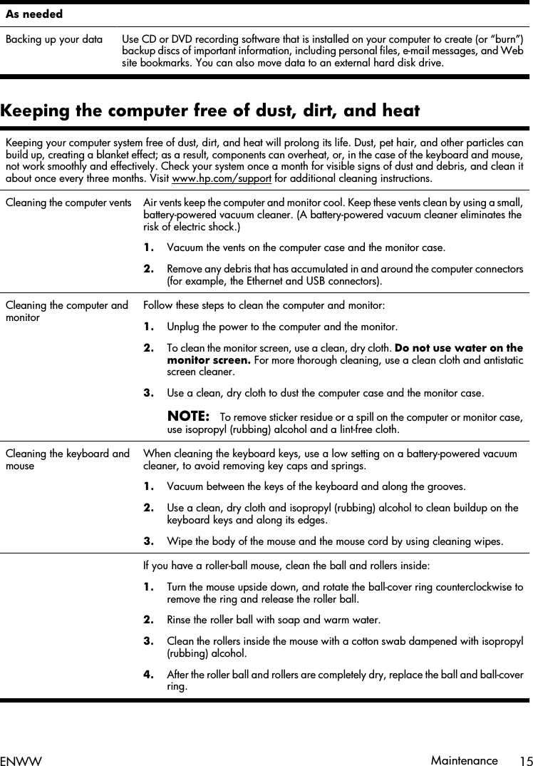 As needed  Backing up your data Use CD or DVD recording software that is installed on your computer to create (or “burn”)backup discs of important information, including personal files, e-mail messages, and Website bookmarks. You can also move data to an external hard disk drive.Keeping the computer free of dust, dirt, and heatKeeping your computer system free of dust, dirt, and heat will prolong its life. Dust, pet hair, and other particles canbuild up, creating a blanket effect; as a result, components can overheat, or, in the case of the keyboard and mouse,not work smoothly and effectively. Check your system once a month for visible signs of dust and debris, and clean itabout once every three months. Visit www.hp.com/support for additional cleaning instructions.Cleaning the computer vents Air vents keep the computer and monitor cool. Keep these vents clean by using a small,battery-powered vacuum cleaner. (A battery-powered vacuum cleaner eliminates therisk of electric shock.)1. Vacuum the vents on the computer case and the monitor case.2. Remove any debris that has accumulated in and around the computer connectors(for example, the Ethernet and USB connectors).Cleaning the computer andmonitorFollow these steps to clean the computer and monitor:1. Unplug the power to the computer and the monitor.2. To clean the monitor screen, use a clean, dry cloth. Do not use water on themonitor screen. For more thorough cleaning, use a clean cloth and antistaticscreen cleaner.3. Use a clean, dry cloth to dust the computer case and the monitor case.NOTE:To remove sticker residue or a spill on the computer or monitor case,use isopropyl (rubbing) alcohol and a lint-free cloth.Cleaning the keyboard andmouseWhen cleaning the keyboard keys, use a low setting on a battery-powered vacuumcleaner, to avoid removing key caps and springs.1. Vacuum between the keys of the keyboard and along the grooves.2. Use a clean, dry cloth and isopropyl (rubbing) alcohol to clean buildup on thekeyboard keys and along its edges.3. Wipe the body of the mouse and the mouse cord by using cleaning wipes.  If you have a roller-ball mouse, clean the ball and rollers inside:1. Turn the mouse upside down, and rotate the ball-cover ring counterclockwise toremove the ring and release the roller ball.2. Rinse the roller ball with soap and warm water.3. Clean the rollers inside the mouse with a cotton swab dampened with isopropyl(rubbing) alcohol.4. After the roller ball and rollers are completely dry, replace the ball and ball-coverring.ENWW Maintenance 15