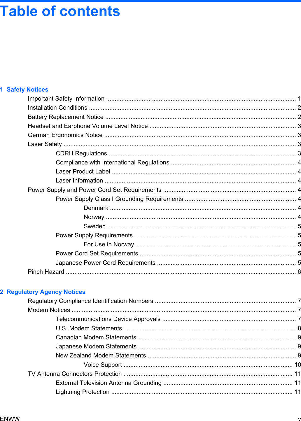 Table of contents1  Safety NoticesImportant Safety Information ................................................................................................................ 1Installation Conditions .......................................................................................................................... 2Battery Replacement Notice ................................................................................................................. 2Headset and Earphone Volume Level Notice ...................................................................................... 3German Ergonomics Notice ................................................................................................................. 3Laser Safety ......................................................................................................................................... 3CDRH Regulations .............................................................................................................. 3Compliance with International Regulations .......................................................................... 4Laser Product Label ............................................................................................................. 4Laser Information ................................................................................................................. 4Power Supply and Power Cord Set Requirements .............................................................................. 4Power Supply Class I Grounding Requirements ................................................................. 4Denmark .............................................................................................................. 4Norway ................................................................................................................ 4Sweden ............................................................................................................... 5Power Supply Requirements ............................................................................................... 5For Use in Norway .............................................................................................. 5Power Cord Set Requirements ............................................................................................ 5Japanese Power Cord Requirements .................................................................................. 5Pinch Hazard ........................................................................................................................................ 62  Regulatory Agency NoticesRegulatory Compliance Identification Numbers ................................................................................... 7Modem Notices .................................................................................................................................... 7Telecommunications Device Approvals ............................................................................... 7U.S. Modem Statements ...................................................................................................... 8Canadian Modem Statements ............................................................................................. 9Japanese Modem Statements ............................................................................................. 9New Zealand Modem Statements ....................................................................................... 9Voice Support .................................................................................................... 10TV Antenna Connectors Protection .................................................................................................... 11External Television Antenna Grounding ............................................................................ 11Lightning Protection ........................................................................................................... 11ENWW v