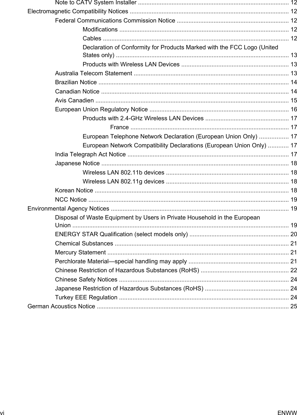 Note to CATV System Installer .......................................................................................... 12Electromagnetic Compatibility Notices ............................................................................................... 12Federal Communications Commission Notice ................................................................... 12Modifications ..................................................................................................... 12Cables ............................................................................................................... 12Declaration of Conformity for Products Marked with the FCC Logo (UnitedStates only) ....................................................................................................... 13Products with Wireless LAN Devices ................................................................ 13Australia Telecom Statement ............................................................................................. 13Brazilian Notice .................................................................................................................. 14Canadian Notice ................................................................................................................ 14Avis Canadien .................................................................................................................... 15European Union Regulatory Notice ................................................................................... 16Products with 2.4-GHz Wireless LAN Devices .................................................. 17France .............................................................................................. 17European Telephone Network Declaration (European Union Only) ................. 17European Network Compatibility Declarations (European Union Only) ............ 17India Telegraph Act Notice ................................................................................................ 17Japanese Notice ................................................................................................................ 18Wireless LAN 802.11b devices ......................................................................... 18Wireless LAN 802.11g devices ......................................................................... 18Korean Notice .................................................................................................................... 18NCC Notice ........................................................................................................................ 19Environmental Agency Notices .......................................................................................................... 19Disposal of Waste Equipment by Users in Private Household in the EuropeanUnion ................................................................................................................................. 19ENERGY STAR Qualification (select models only) ........................................................... 20Chemical Substances ........................................................................................................ 21Mercury Statement ............................................................................................................ 21Perchlorate Material—special handling may apply ............................................................ 21Chinese Restriction of Hazardous Substances (RoHS) .................................................... 22Chinese Safety Notices ..................................................................................................... 24Japanese Restriction of Hazardous Substances (RoHS) .................................................. 24Turkey EEE Regulation ..................................................................................................... 24German Acoustics Notice ................................................................................................................... 25vi ENWW