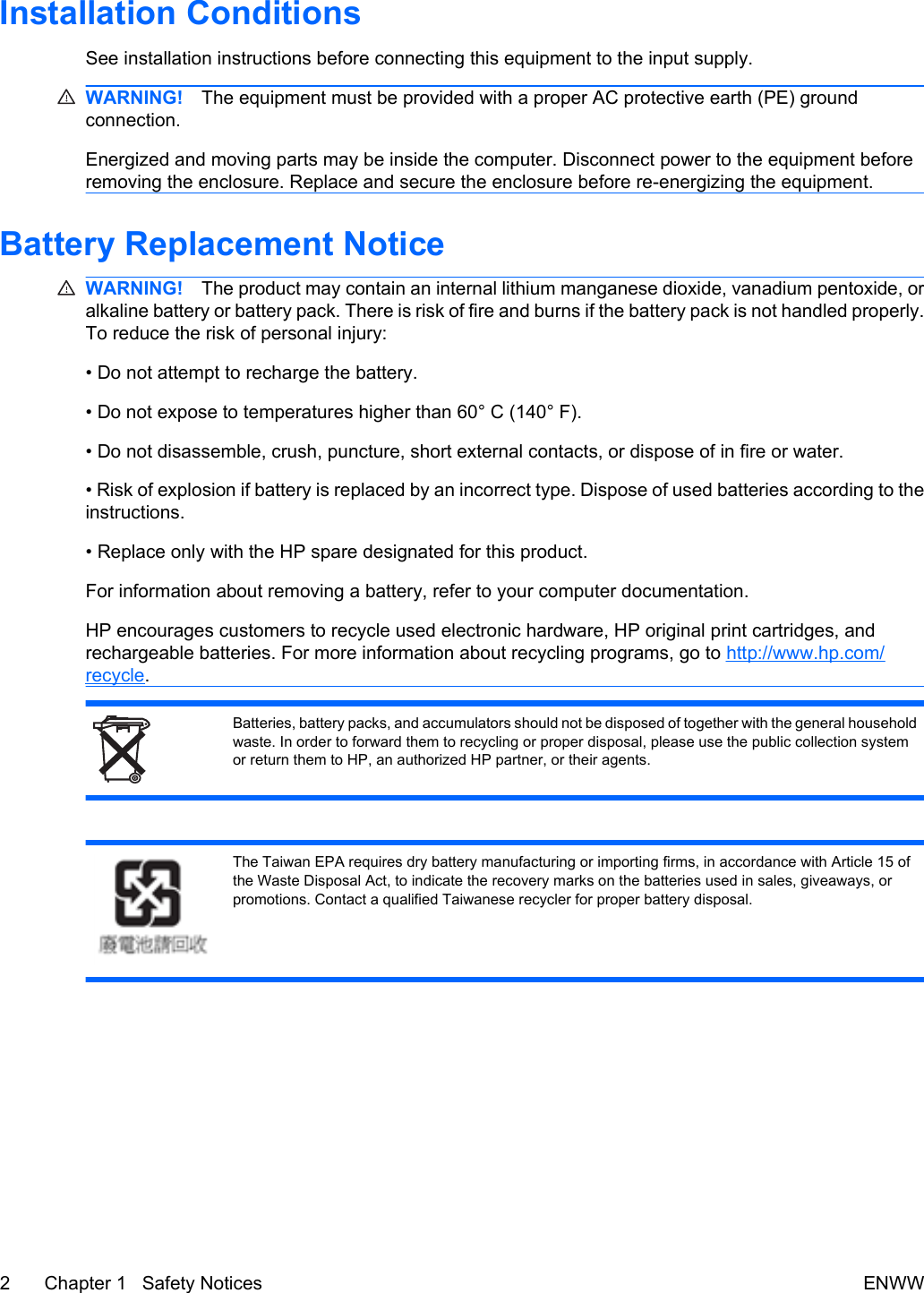 Installation ConditionsSee installation instructions before connecting this equipment to the input supply.WARNING! The equipment must be provided with a proper AC protective earth (PE) groundconnection.Energized and moving parts may be inside the computer. Disconnect power to the equipment beforeremoving the enclosure. Replace and secure the enclosure before re-energizing the equipment.Battery Replacement NoticeWARNING! The product may contain an internal lithium manganese dioxide, vanadium pentoxide, oralkaline battery or battery pack. There is risk of fire and burns if the battery pack is not handled properly.To reduce the risk of personal injury:• Do not attempt to recharge the battery.• Do not expose to temperatures higher than 60° C (140° F).• Do not disassemble, crush, puncture, short external contacts, or dispose of in fire or water.• Risk of explosion if battery is replaced by an incorrect type. Dispose of used batteries according to theinstructions.• Replace only with the HP spare designated for this product.For information about removing a battery, refer to your computer documentation.HP encourages customers to recycle used electronic hardware, HP original print cartridges, andrechargeable batteries. For more information about recycling programs, go to http://www.hp.com/recycle.Batteries, battery packs, and accumulators should not be disposed of together with the general householdwaste. In order to forward them to recycling or proper disposal, please use the public collection systemor return them to HP, an authorized HP partner, or their agents.The Taiwan EPA requires dry battery manufacturing or importing firms, in accordance with Article 15 ofthe Waste Disposal Act, to indicate the recovery marks on the batteries used in sales, giveaways, orpromotions. Contact a qualified Taiwanese recycler for proper battery disposal.2 Chapter 1   Safety Notices ENWW