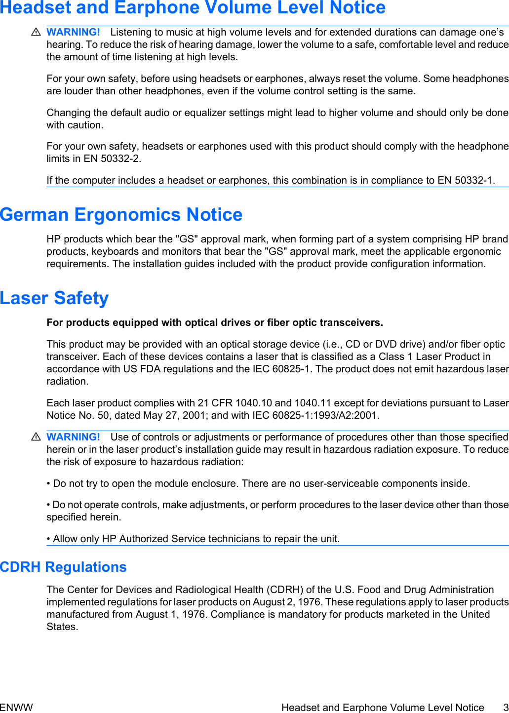 Headset and Earphone Volume Level NoticeWARNING! Listening to music at high volume levels and for extended durations can damage one’shearing. To reduce the risk of hearing damage, lower the volume to a safe, comfortable level and reducethe amount of time listening at high levels.For your own safety, before using headsets or earphones, always reset the volume. Some headphonesare louder than other headphones, even if the volume control setting is the same.Changing the default audio or equalizer settings might lead to higher volume and should only be donewith caution.For your own safety, headsets or earphones used with this product should comply with the headphonelimits in EN 50332-2.If the computer includes a headset or earphones, this combination is in compliance to EN 50332-1.German Ergonomics NoticeHP products which bear the &quot;GS&quot; approval mark, when forming part of a system comprising HP brandproducts, keyboards and monitors that bear the &quot;GS&quot; approval mark, meet the applicable ergonomicrequirements. The installation guides included with the product provide configuration information.Laser SafetyFor products equipped with optical drives or fiber optic transceivers.This product may be provided with an optical storage device (i.e., CD or DVD drive) and/or fiber optictransceiver. Each of these devices contains a laser that is classified as a Class 1 Laser Product inaccordance with US FDA regulations and the IEC 60825-1. The product does not emit hazardous laserradiation.Each laser product complies with 21 CFR 1040.10 and 1040.11 except for deviations pursuant to LaserNotice No. 50, dated May 27, 2001; and with IEC 60825-1:1993/A2:2001.WARNING! Use of controls or adjustments or performance of procedures other than those specifiedherein or in the laser product’s installation guide may result in hazardous radiation exposure. To reducethe risk of exposure to hazardous radiation:• Do not try to open the module enclosure. There are no user-serviceable components inside.• Do not operate controls, make adjustments, or perform procedures to the laser device other than thosespecified herein.• Allow only HP Authorized Service technicians to repair the unit.CDRH RegulationsThe Center for Devices and Radiological Health (CDRH) of the U.S. Food and Drug Administrationimplemented regulations for laser products on August 2, 1976. These regulations apply to laser productsmanufactured from August 1, 1976. Compliance is mandatory for products marketed in the UnitedStates.ENWW Headset and Earphone Volume Level Notice 3