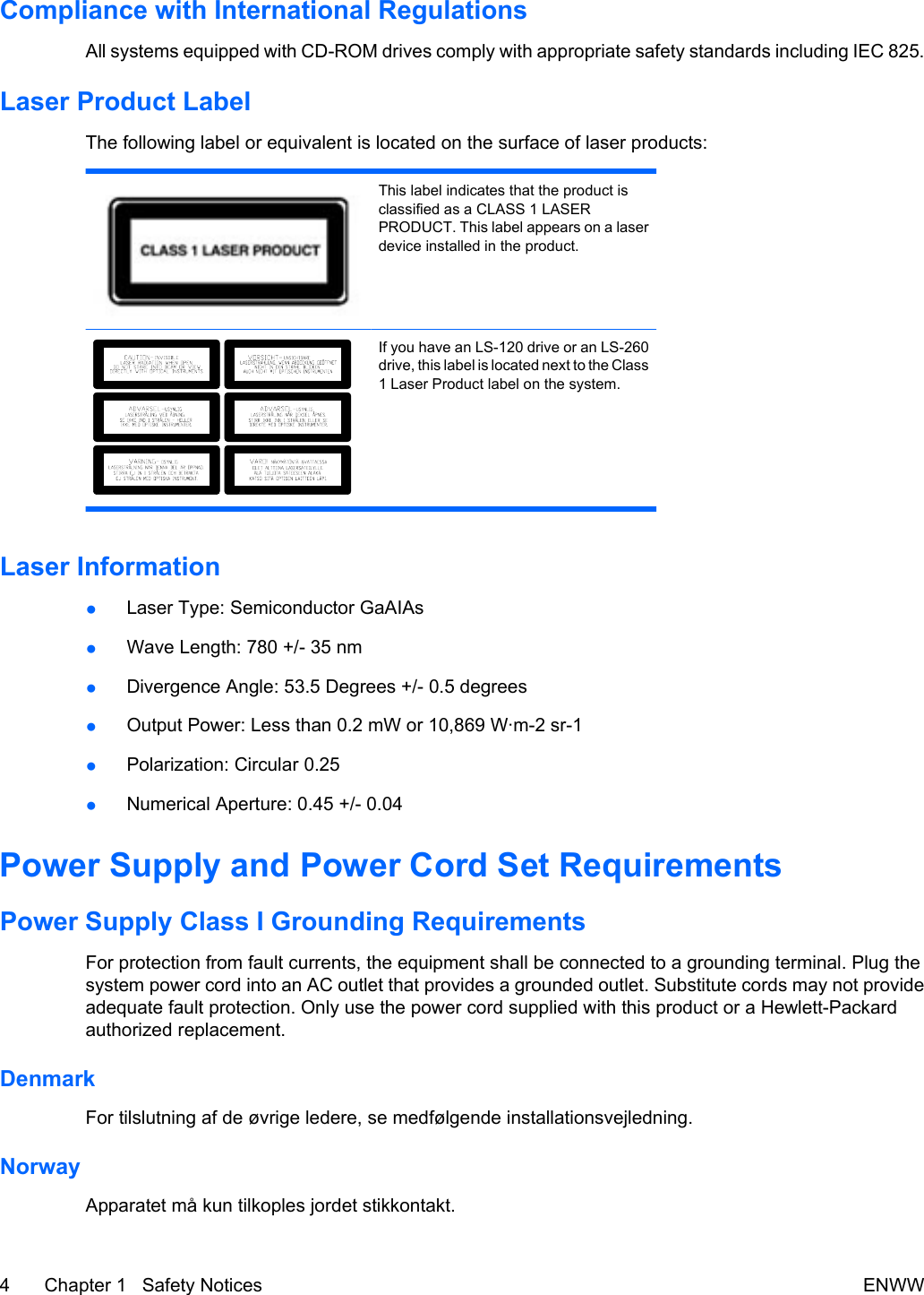 Compliance with International RegulationsAll systems equipped with CD-ROM drives comply with appropriate safety standards including IEC 825.Laser Product LabelThe following label or equivalent is located on the surface of laser products:This label indicates that the product isclassified as a CLASS 1 LASERPRODUCT. This label appears on a laserdevice installed in the product.If you have an LS-120 drive or an LS-260drive, this label is located next to the Class1 Laser Product label on the system.Laser Information●Laser Type: Semiconductor GaAIAs●Wave Length: 780 +/- 35 nm●Divergence Angle: 53.5 Degrees +/- 0.5 degrees●Output Power: Less than 0.2 mW or 10,869 W·m-2 sr-1●Polarization: Circular 0.25●Numerical Aperture: 0.45 +/- 0.04Power Supply and Power Cord Set RequirementsPower Supply Class I Grounding RequirementsFor protection from fault currents, the equipment shall be connected to a grounding terminal. Plug thesystem power cord into an AC outlet that provides a grounded outlet. Substitute cords may not provideadequate fault protection. Only use the power cord supplied with this product or a Hewlett-Packardauthorized replacement.DenmarkFor tilslutning af de øvrige ledere, se medfølgende installationsvejledning.NorwayApparatet må kun tilkoples jordet stikkontakt.4 Chapter 1   Safety Notices ENWW