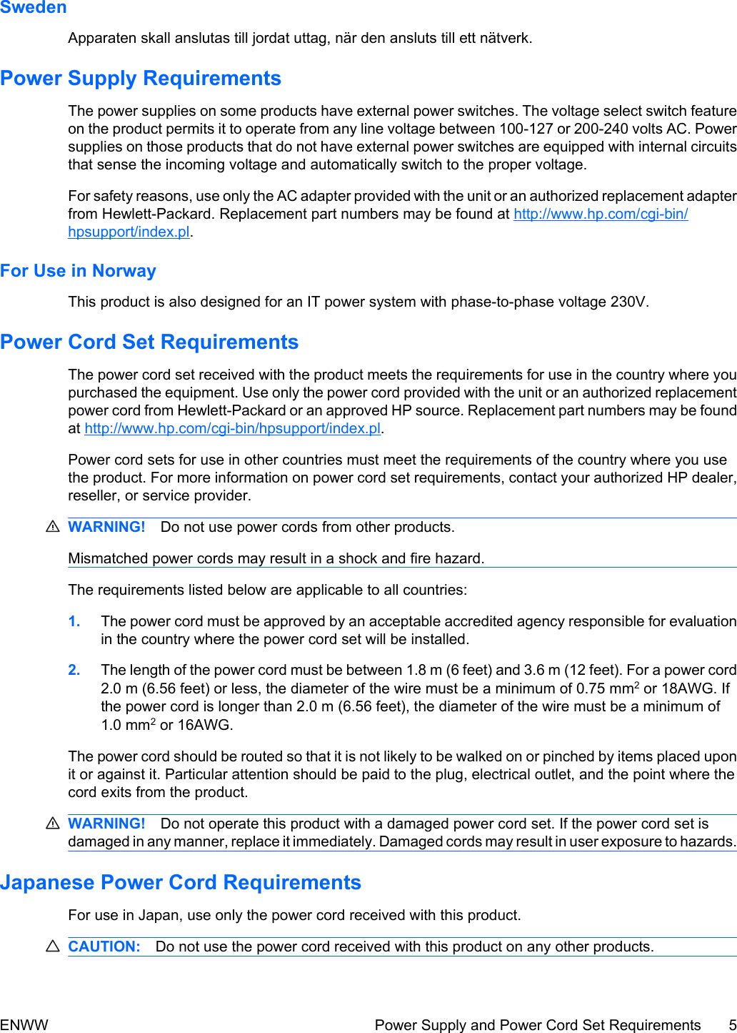 SwedenApparaten skall anslutas till jordat uttag, när den ansluts till ett nätverk.Power Supply RequirementsThe power supplies on some products have external power switches. The voltage select switch featureon the product permits it to operate from any line voltage between 100-127 or 200-240 volts AC. Powersupplies on those products that do not have external power switches are equipped with internal circuitsthat sense the incoming voltage and automatically switch to the proper voltage.For safety reasons, use only the AC adapter provided with the unit or an authorized replacement adapterfrom Hewlett-Packard. Replacement part numbers may be found at http://www.hp.com/cgi-bin/hpsupport/index.pl.For Use in NorwayThis product is also designed for an IT power system with phase-to-phase voltage 230V.Power Cord Set RequirementsThe power cord set received with the product meets the requirements for use in the country where youpurchased the equipment. Use only the power cord provided with the unit or an authorized replacementpower cord from Hewlett-Packard or an approved HP source. Replacement part numbers may be foundat http://www.hp.com/cgi-bin/hpsupport/index.pl.Power cord sets for use in other countries must meet the requirements of the country where you usethe product. For more information on power cord set requirements, contact your authorized HP dealer,reseller, or service provider.WARNING! Do not use power cords from other products.Mismatched power cords may result in a shock and fire hazard.The requirements listed below are applicable to all countries:1. The power cord must be approved by an acceptable accredited agency responsible for evaluationin the country where the power cord set will be installed.2. The length of the power cord must be between 1.8 m (6 feet) and 3.6 m (12 feet). For a power cord2.0 m (6.56 feet) or less, the diameter of the wire must be a minimum of 0.75 mm2 or 18AWG. Ifthe power cord is longer than 2.0 m (6.56 feet), the diameter of the wire must be a minimum of1.0 mm2 or 16AWG.The power cord should be routed so that it is not likely to be walked on or pinched by items placed uponit or against it. Particular attention should be paid to the plug, electrical outlet, and the point where thecord exits from the product.WARNING! Do not operate this product with a damaged power cord set. If the power cord set isdamaged in any manner, replace it immediately. Damaged cords may result in user exposure to hazards.Japanese Power Cord RequirementsFor use in Japan, use only the power cord received with this product.CAUTION: Do not use the power cord received with this product on any other products.ENWW Power Supply and Power Cord Set Requirements 5