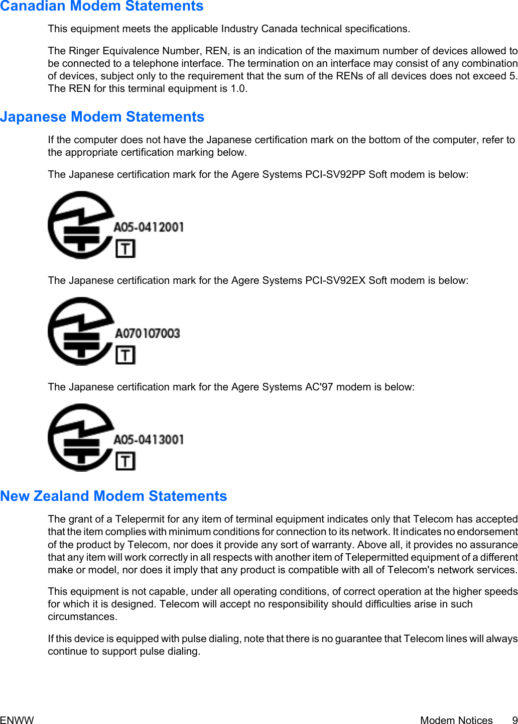 Canadian Modem StatementsThis equipment meets the applicable Industry Canada technical specifications.The Ringer Equivalence Number, REN, is an indication of the maximum number of devices allowed tobe connected to a telephone interface. The termination on an interface may consist of any combinationof devices, subject only to the requirement that the sum of the RENs of all devices does not exceed 5.The REN for this terminal equipment is 1.0.Japanese Modem StatementsIf the computer does not have the Japanese certification mark on the bottom of the computer, refer tothe appropriate certification marking below.The Japanese certification mark for the Agere Systems PCI-SV92PP Soft modem is below:The Japanese certification mark for the Agere Systems PCI-SV92EX Soft modem is below:The Japanese certification mark for the Agere Systems AC&apos;97 modem is below:New Zealand Modem StatementsThe grant of a Telepermit for any item of terminal equipment indicates only that Telecom has acceptedthat the item complies with minimum conditions for connection to its network. It indicates no endorsementof the product by Telecom, nor does it provide any sort of warranty. Above all, it provides no assurancethat any item will work correctly in all respects with another item of Telepermitted equipment of a differentmake or model, nor does it imply that any product is compatible with all of Telecom&apos;s network services.This equipment is not capable, under all operating conditions, of correct operation at the higher speedsfor which it is designed. Telecom will accept no responsibility should difficulties arise in suchcircumstances.If this device is equipped with pulse dialing, note that there is no guarantee that Telecom lines will alwayscontinue to support pulse dialing.ENWW Modem Notices 9