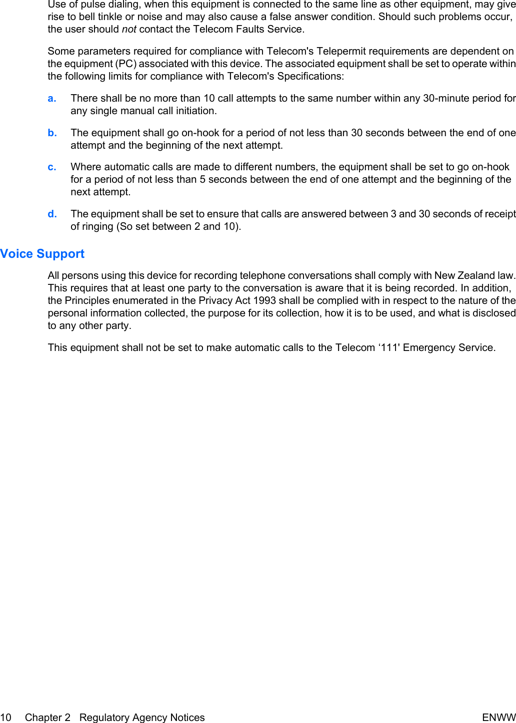 Use of pulse dialing, when this equipment is connected to the same line as other equipment, may giverise to bell tinkle or noise and may also cause a false answer condition. Should such problems occur,the user should not contact the Telecom Faults Service.Some parameters required for compliance with Telecom&apos;s Telepermit requirements are dependent onthe equipment (PC) associated with this device. The associated equipment shall be set to operate withinthe following limits for compliance with Telecom&apos;s Specifications:a. There shall be no more than 10 call attempts to the same number within any 30-minute period forany single manual call initiation.b. The equipment shall go on-hook for a period of not less than 30 seconds between the end of oneattempt and the beginning of the next attempt.c. Where automatic calls are made to different numbers, the equipment shall be set to go on-hookfor a period of not less than 5 seconds between the end of one attempt and the beginning of thenext attempt.d. The equipment shall be set to ensure that calls are answered between 3 and 30 seconds of receiptof ringing (So set between 2 and 10).Voice SupportAll persons using this device for recording telephone conversations shall comply with New Zealand law.This requires that at least one party to the conversation is aware that it is being recorded. In addition,the Principles enumerated in the Privacy Act 1993 shall be complied with in respect to the nature of thepersonal information collected, the purpose for its collection, how it is to be used, and what is disclosedto any other party.This equipment shall not be set to make automatic calls to the Telecom ‘111&apos; Emergency Service.10 Chapter 2   Regulatory Agency Notices ENWW