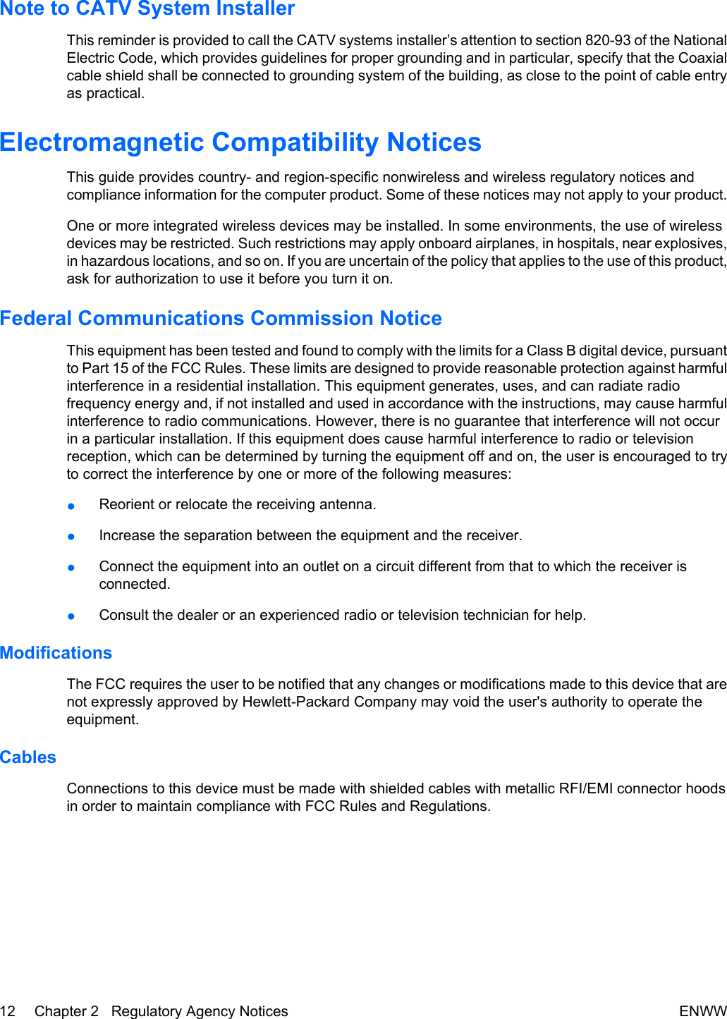 Note to CATV System InstallerThis reminder is provided to call the CATV systems installer’s attention to section 820-93 of the NationalElectric Code, which provides guidelines for proper grounding and in particular, specify that the Coaxialcable shield shall be connected to grounding system of the building, as close to the point of cable entryas practical.Electromagnetic Compatibility NoticesThis guide provides country- and region-specific nonwireless and wireless regulatory notices andcompliance information for the computer product. Some of these notices may not apply to your product.One or more integrated wireless devices may be installed. In some environments, the use of wirelessdevices may be restricted. Such restrictions may apply onboard airplanes, in hospitals, near explosives,in hazardous locations, and so on. If you are uncertain of the policy that applies to the use of this product,ask for authorization to use it before you turn it on.Federal Communications Commission NoticeThis equipment has been tested and found to comply with the limits for a Class B digital device, pursuantto Part 15 of the FCC Rules. These limits are designed to provide reasonable protection against harmfulinterference in a residential installation. This equipment generates, uses, and can radiate radiofrequency energy and, if not installed and used in accordance with the instructions, may cause harmfulinterference to radio communications. However, there is no guarantee that interference will not occurin a particular installation. If this equipment does cause harmful interference to radio or televisionreception, which can be determined by turning the equipment off and on, the user is encouraged to tryto correct the interference by one or more of the following measures:●Reorient or relocate the receiving antenna.●Increase the separation between the equipment and the receiver.●Connect the equipment into an outlet on a circuit different from that to which the receiver isconnected.●Consult the dealer or an experienced radio or television technician for help.ModificationsThe FCC requires the user to be notified that any changes or modifications made to this device that arenot expressly approved by Hewlett-Packard Company may void the user&apos;s authority to operate theequipment.CablesConnections to this device must be made with shielded cables with metallic RFI/EMI connector hoodsin order to maintain compliance with FCC Rules and Regulations.12 Chapter 2   Regulatory Agency Notices ENWW