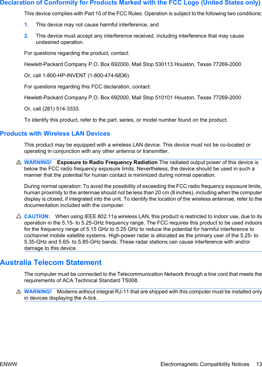 Declaration of Conformity for Products Marked with the FCC Logo (United States only)This device complies with Part 15 of the FCC Rules. Operation is subject to the following two conditions:1. This device may not cause harmful interference, and2. This device must accept any interference received, including interference that may causeundesired operation.For questions regarding the product, contact:Hewlett-Packard Company P.O. Box 692000, Mail Stop 530113 Houston, Texas 77269-2000Or, call 1-800-HP-INVENT (1-800-474-6836).For questions regarding this FCC declaration, contact:Hewlett-Packard Company P.O. Box 692000, Mail Stop 510101 Houston, Texas 77269-2000Or, call (281) 514-3333.To identify this product, refer to the part, series, or model number found on the product.Products with Wireless LAN DevicesThis product may be equipped with a wireless LAN device. This device must not be co-located oroperating in conjunction with any other antenna or transmitter.WARNING! Exposure to Radio Frequency Radiation The radiated output power of this device isbelow the FCC radio frequency exposure limits. Nevertheless, the device should be used in such amanner that the potential for human contact is minimized during normal operation.During normal operation: To avoid the possibility of exceeding the FCC radio frequency exposure limits,human proximity to the antennae should not be less than 20 cm (8 inches), including when the computerdisplay is closed, if integrated into the unit. To identify the location of the wireless antennae, refer to thedocumentation included with the computer.CAUTION: When using IEEE 802.11a wireless LAN, this product is restricted to indoor use, due to itsoperation in the 5.15- to 5.25-GHz frequency range. The FCC requires this product to be used indoorsfor the frequency range of 5.15 GHz to 5.25 GHz to reduce the potential for harmful interference tocochannel mobile satellite systems. High-power radar is allocated as the primary user of the 5.25- to5.35-GHz and 5.65- to 5.85-GHz bands. These radar stations can cause interference with and/ordamage to this device.Australia Telecom StatementThe computer must be connected to the Telecommunication Network through a line cord that meets therequirements of ACA Technical Standard TS008.WARNING! Modems without integral RJ-11 that are shipped with this computer must be installed onlyin devices displaying the A-tick.ENWW Electromagnetic Compatibility Notices 13