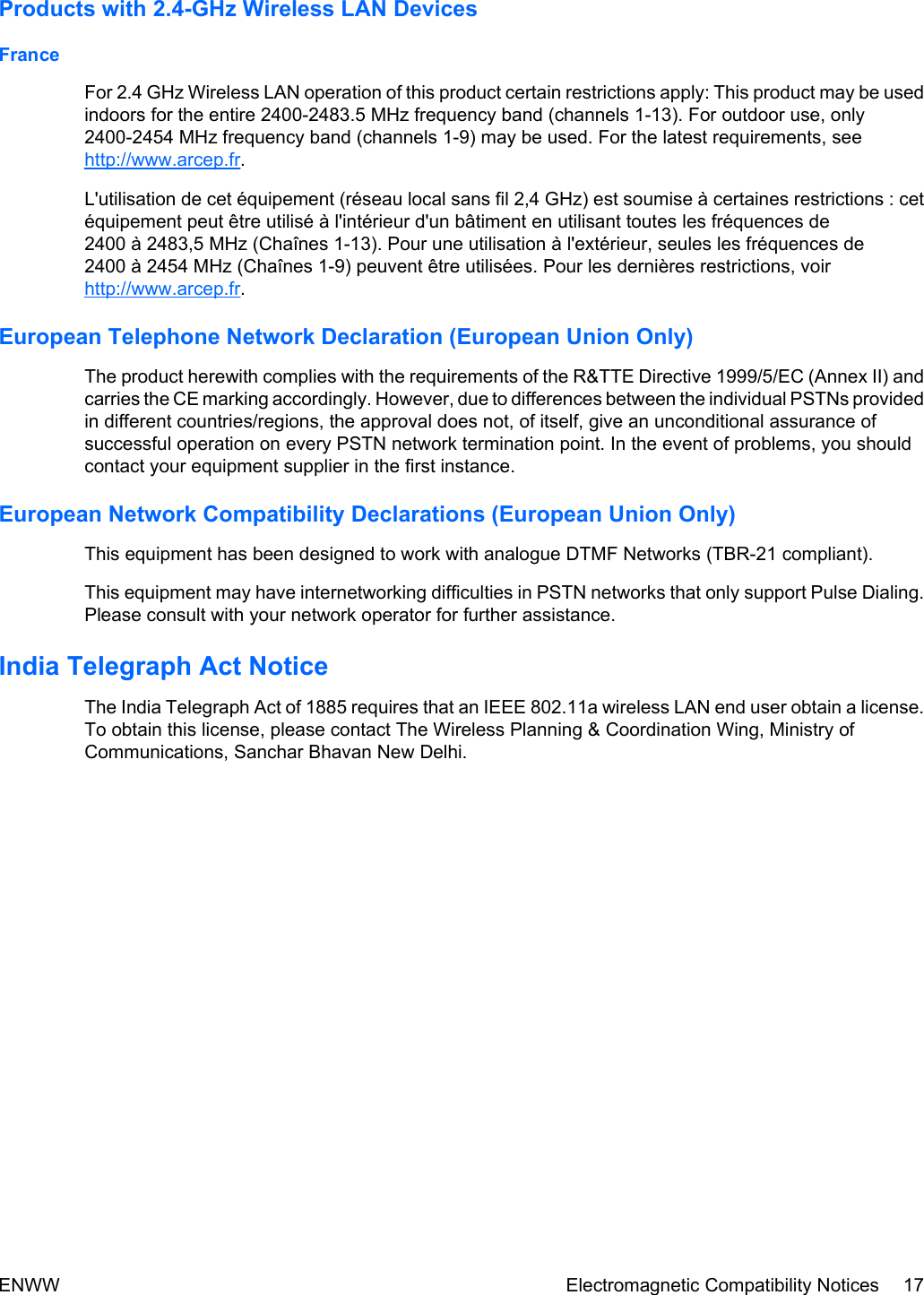 Products with 2.4-GHz Wireless LAN DevicesFranceFor 2.4 GHz Wireless LAN operation of this product certain restrictions apply: This product may be usedindoors for the entire 2400-2483.5 MHz frequency band (channels 1-13). For outdoor use, only2400-2454 MHz frequency band (channels 1-9) may be used. For the latest requirements, seehttp://www.arcep.fr.L&apos;utilisation de cet équipement (réseau local sans fil 2,4 GHz) est soumise à certaines restrictions : cetéquipement peut être utilisé à l&apos;intérieur d&apos;un bâtiment en utilisant toutes les fréquences de2400 à 2483,5 MHz (Chaînes 1-13). Pour une utilisation à l&apos;extérieur, seules les fréquences de2400 à 2454 MHz (Chaînes 1-9) peuvent être utilisées. Pour les dernières restrictions, voirhttp://www.arcep.fr.European Telephone Network Declaration (European Union Only)The product herewith complies with the requirements of the R&amp;TTE Directive 1999/5/EC (Annex II) andcarries the CE marking accordingly. However, due to differences between the individual PSTNs providedin different countries/regions, the approval does not, of itself, give an unconditional assurance ofsuccessful operation on every PSTN network termination point. In the event of problems, you shouldcontact your equipment supplier in the first instance.European Network Compatibility Declarations (European Union Only)This equipment has been designed to work with analogue DTMF Networks (TBR-21 compliant).This equipment may have internetworking difficulties in PSTN networks that only support Pulse Dialing.Please consult with your network operator for further assistance.India Telegraph Act NoticeThe India Telegraph Act of 1885 requires that an IEEE 802.11a wireless LAN end user obtain a license.To obtain this license, please contact The Wireless Planning &amp; Coordination Wing, Ministry ofCommunications, Sanchar Bhavan New Delhi.ENWW Electromagnetic Compatibility Notices 17