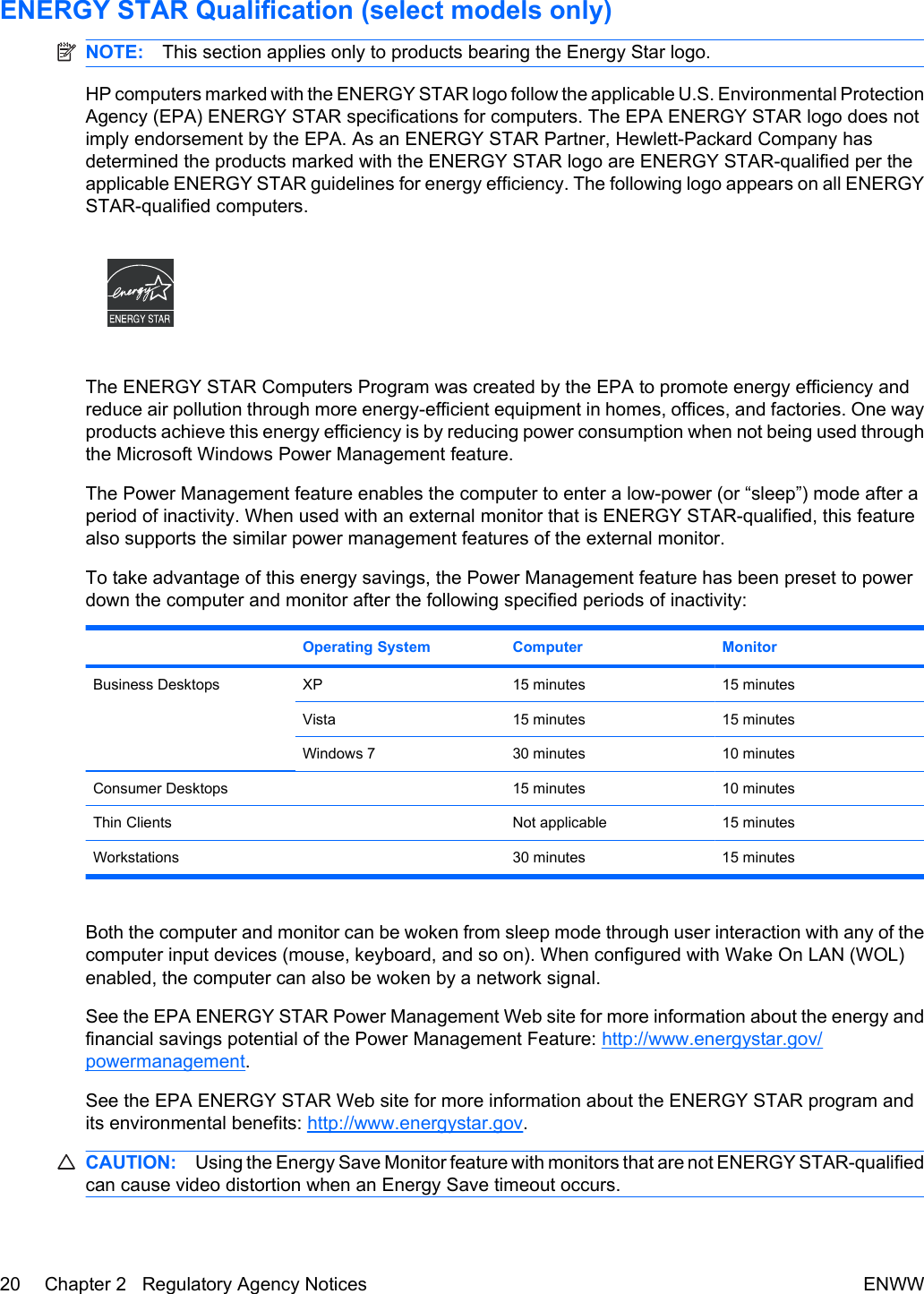 ENERGY STAR Qualification (select models only)NOTE: This section applies only to products bearing the Energy Star logo.HP computers marked with the ENERGY STAR logo follow the applicable U.S. Environmental ProtectionAgency (EPA) ENERGY STAR specifications for computers. The EPA ENERGY STAR logo does notimply endorsement by the EPA. As an ENERGY STAR Partner, Hewlett-Packard Company hasdetermined the products marked with the ENERGY STAR logo are ENERGY STAR-qualified per theapplicable ENERGY STAR guidelines for energy efficiency. The following logo appears on all ENERGYSTAR-qualified computers.The ENERGY STAR Computers Program was created by the EPA to promote energy efficiency andreduce air pollution through more energy-efficient equipment in homes, offices, and factories. One wayproducts achieve this energy efficiency is by reducing power consumption when not being used throughthe Microsoft Windows Power Management feature.The Power Management feature enables the computer to enter a low-power (or “sleep”) mode after aperiod of inactivity. When used with an external monitor that is ENERGY STAR-qualified, this featurealso supports the similar power management features of the external monitor.To take advantage of this energy savings, the Power Management feature has been preset to powerdown the computer and monitor after the following specified periods of inactivity: Operating System Computer MonitorBusiness Desktops XP 15 minutes 15 minutesVista 15 minutes 15 minutesWindows 7 30 minutes 10 minutesConsumer Desktops 15 minutes 10 minutesThin Clients Not applicable 15 minutesWorkstations 30 minutes 15 minutesBoth the computer and monitor can be woken from sleep mode through user interaction with any of thecomputer input devices (mouse, keyboard, and so on). When configured with Wake On LAN (WOL)enabled, the computer can also be woken by a network signal.See the EPA ENERGY STAR Power Management Web site for more information about the energy andfinancial savings potential of the Power Management Feature: http://www.energystar.gov/powermanagement.See the EPA ENERGY STAR Web site for more information about the ENERGY STAR program andits environmental benefits: http://www.energystar.gov.CAUTION: Using the Energy Save Monitor feature with monitors that are not ENERGY STAR-qualifiedcan cause video distortion when an Energy Save timeout occurs.20 Chapter 2   Regulatory Agency Notices ENWW