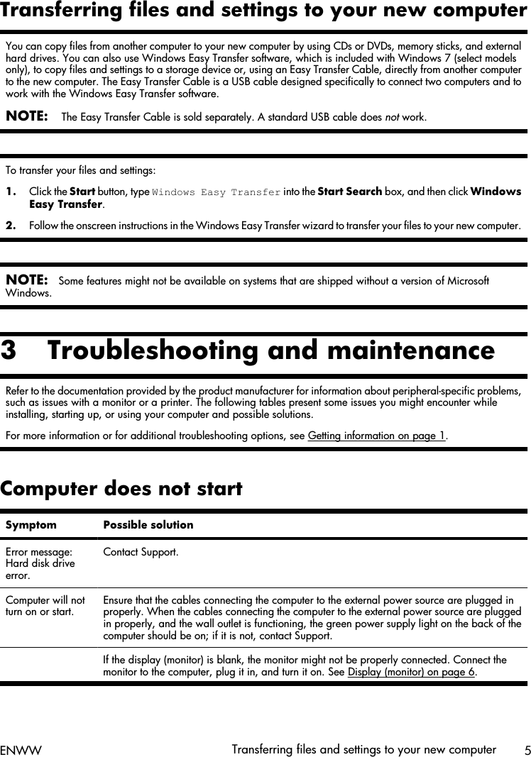 Transferring files and settings to your new computerYou can copy files from another computer to your new computer by using CDs or DVDs, memory sticks, and externalhard drives. You can also use Windows Easy Transfer software, which is included with Windows 7 (select modelsonly), to copy files and settings to a storage device or, using an Easy Transfer Cable, directly from another computerto the new computer. The Easy Transfer Cable is a USB cable designed specifically to connect two computers and towork with the Windows Easy Transfer software.NOTE: The Easy Transfer Cable is sold separately. A standard USB cable does not work.To transfer your files and settings:1. Click the Start button, type Windows Easy Transfer into the Start Search box, and then click WindowsEasy Transfer.2. Follow the onscreen instructions in the Windows Easy Transfer wizard to transfer your files to your new computer.NOTE:Some features might not be available on systems that are shipped without a version of MicrosoftWindows.3 Troubleshooting and maintenanceRefer to the documentation provided by the product manufacturer for information about peripheral-specific problems,such as issues with a monitor or a printer. The following tables present some issues you might encounter whileinstalling, starting up, or using your computer and possible solutions.For more information or for additional troubleshooting options, see Getting information on page 1.Computer does not startSymptom Possible solutionError message:Hard disk driveerror.Contact Support.Computer will notturn on or start.Ensure that the cables connecting the computer to the external power source are plugged inproperly. When the cables connecting the computer to the external power source are pluggedin properly, and the wall outlet is functioning, the green power supply light on the back of thecomputer should be on; if it is not, contact Support.  If the display (monitor) is blank, the monitor might not be properly connected. Connect themonitor to the computer, plug it in, and turn it on. See Display (monitor) on page 6.ENWW Transferring files and settings to your new computer 5
