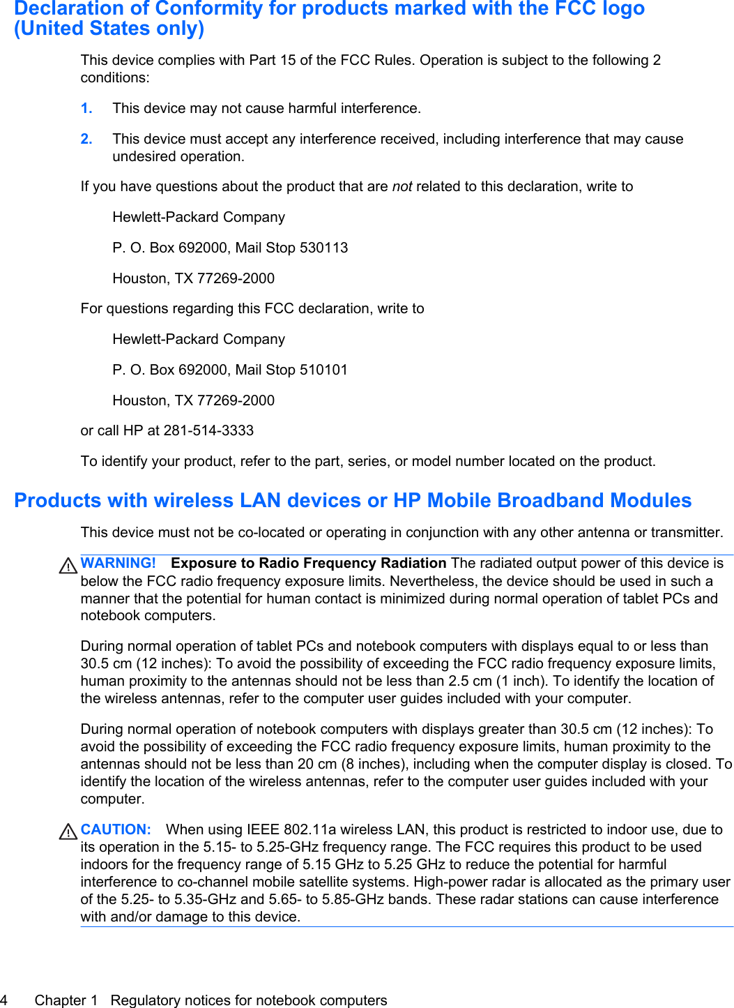 Declaration of Conformity for products marked with the FCC logo(United States only)This device complies with Part 15 of the FCC Rules. Operation is subject to the following 2conditions:1. This device may not cause harmful interference.2. This device must accept any interference received, including interference that may causeundesired operation.If you have questions about the product that are not related to this declaration, write toHewlett-Packard CompanyP. O. Box 692000, Mail Stop 530113Houston, TX 77269-2000For questions regarding this FCC declaration, write toHewlett-Packard CompanyP. O. Box 692000, Mail Stop 510101Houston, TX 77269-2000or call HP at 281-514-3333To identify your product, refer to the part, series, or model number located on the product.Products with wireless LAN devices or HP Mobile Broadband ModulesThis device must not be co-located or operating in conjunction with any other antenna or transmitter.WARNING! Exposure to Radio Frequency Radiation The radiated output power of this device isbelow the FCC radio frequency exposure limits. Nevertheless, the device should be used in such amanner that the potential for human contact is minimized during normal operation of tablet PCs andnotebook computers.During normal operation of tablet PCs and notebook computers with displays equal to or less than30.5 cm (12 inches): To avoid the possibility of exceeding the FCC radio frequency exposure limits,human proximity to the antennas should not be less than 2.5 cm (1 inch). To identify the location ofthe wireless antennas, refer to the computer user guides included with your computer.During normal operation of notebook computers with displays greater than 30.5 cm (12 inches): Toavoid the possibility of exceeding the FCC radio frequency exposure limits, human proximity to theantennas should not be less than 20 cm (8 inches), including when the computer display is closed. Toidentify the location of the wireless antennas, refer to the computer user guides included with yourcomputer.CAUTION: When using IEEE 802.11a wireless LAN, this product is restricted to indoor use, due toits operation in the 5.15- to 5.25-GHz frequency range. The FCC requires this product to be usedindoors for the frequency range of 5.15 GHz to 5.25 GHz to reduce the potential for harmfulinterference to co-channel mobile satellite systems. High-power radar is allocated as the primary userof the 5.25- to 5.35-GHz and 5.65- to 5.85-GHz bands. These radar stations can cause interferencewith and/or damage to this device.4 Chapter 1   Regulatory notices for notebook computers