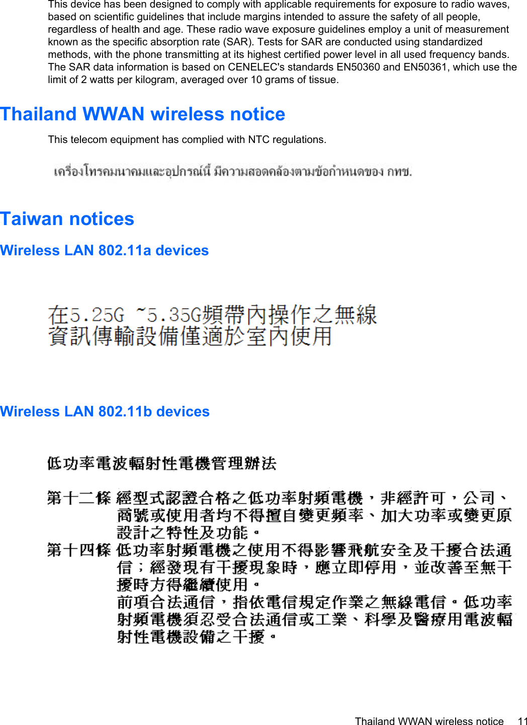This device has been designed to comply with applicable requirements for exposure to radio waves,based on scientific guidelines that include margins intended to assure the safety of all people,regardless of health and age. These radio wave exposure guidelines employ a unit of measurementknown as the specific absorption rate (SAR). Tests for SAR are conducted using standardizedmethods, with the phone transmitting at its highest certified power level in all used frequency bands.The SAR data information is based on CENELEC&apos;s standards EN50360 and EN50361, which use thelimit of 2 watts per kilogram, averaged over 10 grams of tissue.Thailand WWAN wireless noticeThis telecom equipment has complied with NTC regulations.Taiwan noticesWireless LAN 802.11a devicesWireless LAN 802.11b devicesThailand WWAN wireless notice 11
