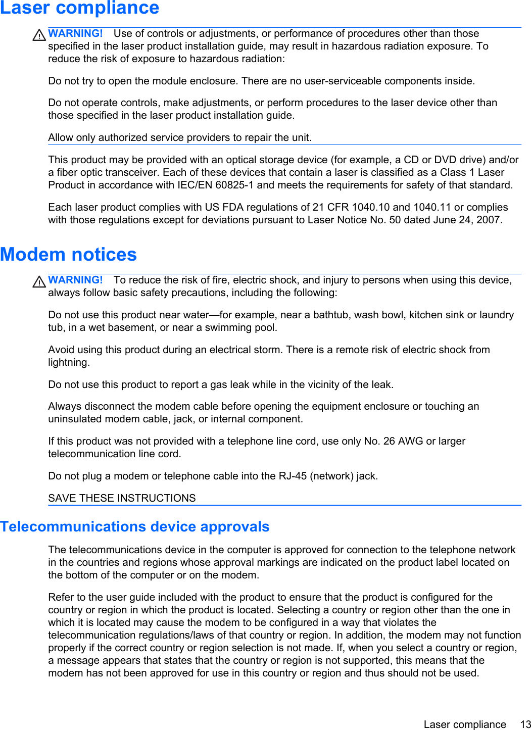 Laser complianceWARNING! Use of controls or adjustments, or performance of procedures other than thosespecified in the laser product installation guide, may result in hazardous radiation exposure. Toreduce the risk of exposure to hazardous radiation:Do not try to open the module enclosure. There are no user-serviceable components inside.Do not operate controls, make adjustments, or perform procedures to the laser device other thanthose specified in the laser product installation guide.Allow only authorized service providers to repair the unit.This product may be provided with an optical storage device (for example, a CD or DVD drive) and/ora fiber optic transceiver. Each of these devices that contain a laser is classified as a Class 1 LaserProduct in accordance with IEC/EN 60825-1 and meets the requirements for safety of that standard. Each laser product complies with US FDA regulations of 21 CFR 1040.10 and 1040.11 or complieswith those regulations except for deviations pursuant to Laser Notice No. 50 dated June 24, 2007.Modem noticesWARNING! To reduce the risk of fire, electric shock, and injury to persons when using this device,always follow basic safety precautions, including the following:Do not use this product near water—for example, near a bathtub, wash bowl, kitchen sink or laundrytub, in a wet basement, or near a swimming pool.Avoid using this product during an electrical storm. There is a remote risk of electric shock fromlightning.Do not use this product to report a gas leak while in the vicinity of the leak.Always disconnect the modem cable before opening the equipment enclosure or touching anuninsulated modem cable, jack, or internal component.If this product was not provided with a telephone line cord, use only No. 26 AWG or largertelecommunication line cord.Do not plug a modem or telephone cable into the RJ-45 (network) jack.SAVE THESE INSTRUCTIONSTelecommunications device approvalsThe telecommunications device in the computer is approved for connection to the telephone networkin the countries and regions whose approval markings are indicated on the product label located onthe bottom of the computer or on the modem.Refer to the user guide included with the product to ensure that the product is configured for thecountry or region in which the product is located. Selecting a country or region other than the one inwhich it is located may cause the modem to be configured in a way that violates thetelecommunication regulations/laws of that country or region. In addition, the modem may not functionproperly if the correct country or region selection is not made. If, when you select a country or region,a message appears that states that the country or region is not supported, this means that themodem has not been approved for use in this country or region and thus should not be used.Laser compliance 13