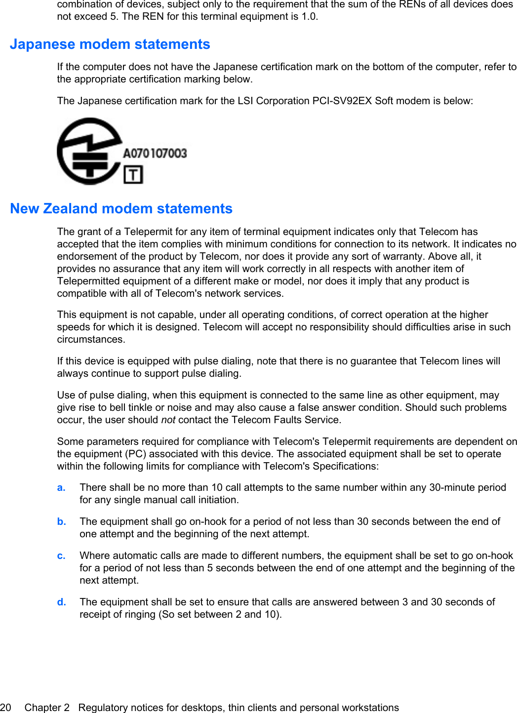 combination of devices, subject only to the requirement that the sum of the RENs of all devices doesnot exceed 5. The REN for this terminal equipment is 1.0.Japanese modem statementsIf the computer does not have the Japanese certification mark on the bottom of the computer, refer tothe appropriate certification marking below.The Japanese certification mark for the LSI Corporation PCI-SV92EX Soft modem is below:New Zealand modem statementsThe grant of a Telepermit for any item of terminal equipment indicates only that Telecom hasaccepted that the item complies with minimum conditions for connection to its network. It indicates noendorsement of the product by Telecom, nor does it provide any sort of warranty. Above all, itprovides no assurance that any item will work correctly in all respects with another item ofTelepermitted equipment of a different make or model, nor does it imply that any product iscompatible with all of Telecom&apos;s network services.This equipment is not capable, under all operating conditions, of correct operation at the higherspeeds for which it is designed. Telecom will accept no responsibility should difficulties arise in suchcircumstances.If this device is equipped with pulse dialing, note that there is no guarantee that Telecom lines willalways continue to support pulse dialing.Use of pulse dialing, when this equipment is connected to the same line as other equipment, maygive rise to bell tinkle or noise and may also cause a false answer condition. Should such problemsoccur, the user should not contact the Telecom Faults Service.Some parameters required for compliance with Telecom&apos;s Telepermit requirements are dependent onthe equipment (PC) associated with this device. The associated equipment shall be set to operatewithin the following limits for compliance with Telecom&apos;s Specifications:a. There shall be no more than 10 call attempts to the same number within any 30-minute periodfor any single manual call initiation.b. The equipment shall go on-hook for a period of not less than 30 seconds between the end ofone attempt and the beginning of the next attempt.c. Where automatic calls are made to different numbers, the equipment shall be set to go on-hookfor a period of not less than 5 seconds between the end of one attempt and the beginning of thenext attempt.d. The equipment shall be set to ensure that calls are answered between 3 and 30 seconds ofreceipt of ringing (So set between 2 and 10).20 Chapter 2   Regulatory notices for desktops, thin clients and personal workstations