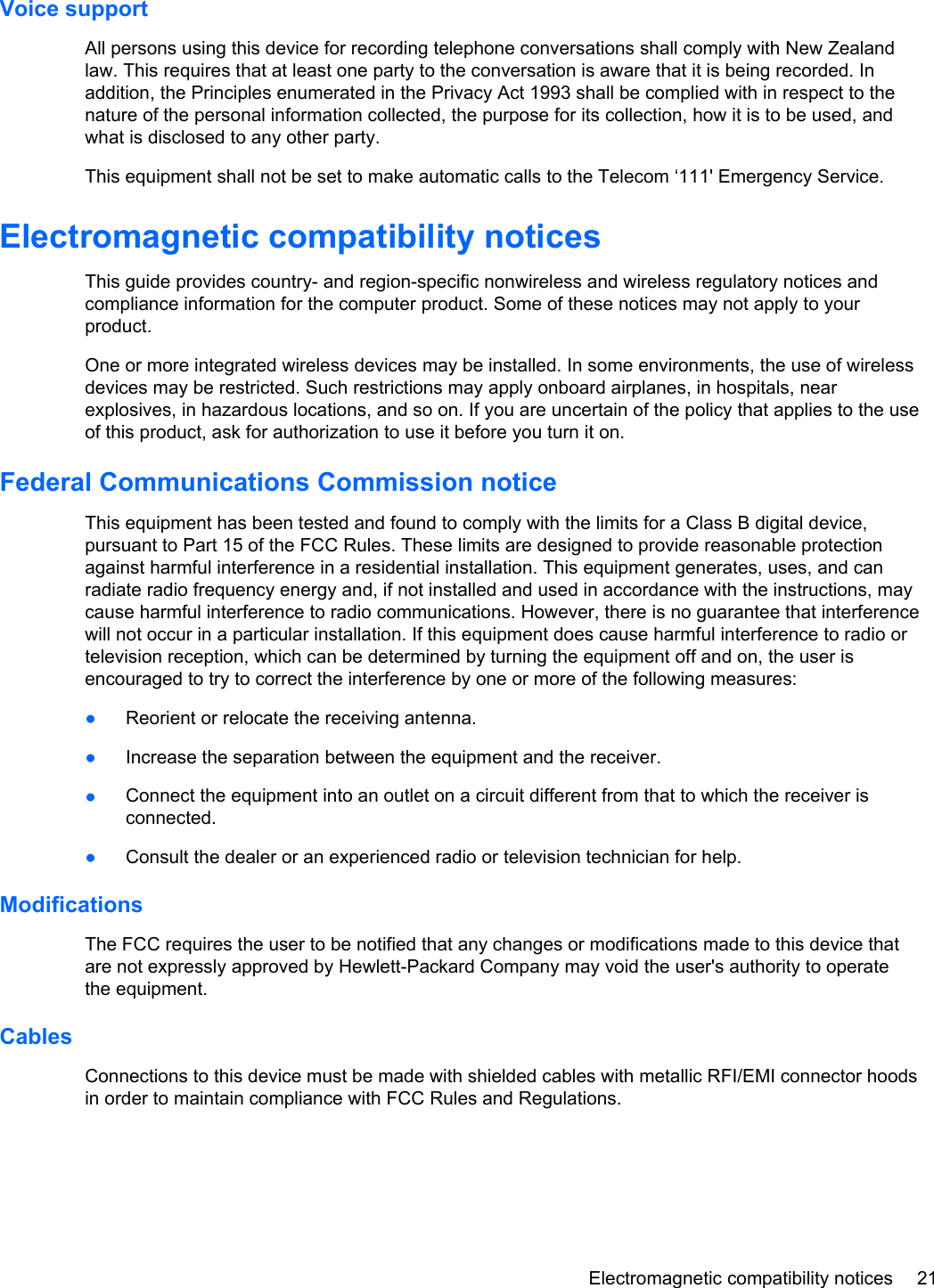 Voice supportAll persons using this device for recording telephone conversations shall comply with New Zealandlaw. This requires that at least one party to the conversation is aware that it is being recorded. Inaddition, the Principles enumerated in the Privacy Act 1993 shall be complied with in respect to thenature of the personal information collected, the purpose for its collection, how it is to be used, andwhat is disclosed to any other party.This equipment shall not be set to make automatic calls to the Telecom ‘111&apos; Emergency Service.Electromagnetic compatibility noticesThis guide provides country- and region-specific nonwireless and wireless regulatory notices andcompliance information for the computer product. Some of these notices may not apply to yourproduct.One or more integrated wireless devices may be installed. In some environments, the use of wirelessdevices may be restricted. Such restrictions may apply onboard airplanes, in hospitals, nearexplosives, in hazardous locations, and so on. If you are uncertain of the policy that applies to the useof this product, ask for authorization to use it before you turn it on.Federal Communications Commission noticeThis equipment has been tested and found to comply with the limits for a Class B digital device,pursuant to Part 15 of the FCC Rules. These limits are designed to provide reasonable protectionagainst harmful interference in a residential installation. This equipment generates, uses, and canradiate radio frequency energy and, if not installed and used in accordance with the instructions, maycause harmful interference to radio communications. However, there is no guarantee that interferencewill not occur in a particular installation. If this equipment does cause harmful interference to radio ortelevision reception, which can be determined by turning the equipment off and on, the user isencouraged to try to correct the interference by one or more of the following measures:●Reorient or relocate the receiving antenna.●Increase the separation between the equipment and the receiver.●Connect the equipment into an outlet on a circuit different from that to which the receiver isconnected.●Consult the dealer or an experienced radio or television technician for help.ModificationsThe FCC requires the user to be notified that any changes or modifications made to this device thatare not expressly approved by Hewlett-Packard Company may void the user&apos;s authority to operatethe equipment.CablesConnections to this device must be made with shielded cables with metallic RFI/EMI connector hoodsin order to maintain compliance with FCC Rules and Regulations.Electromagnetic compatibility notices 21