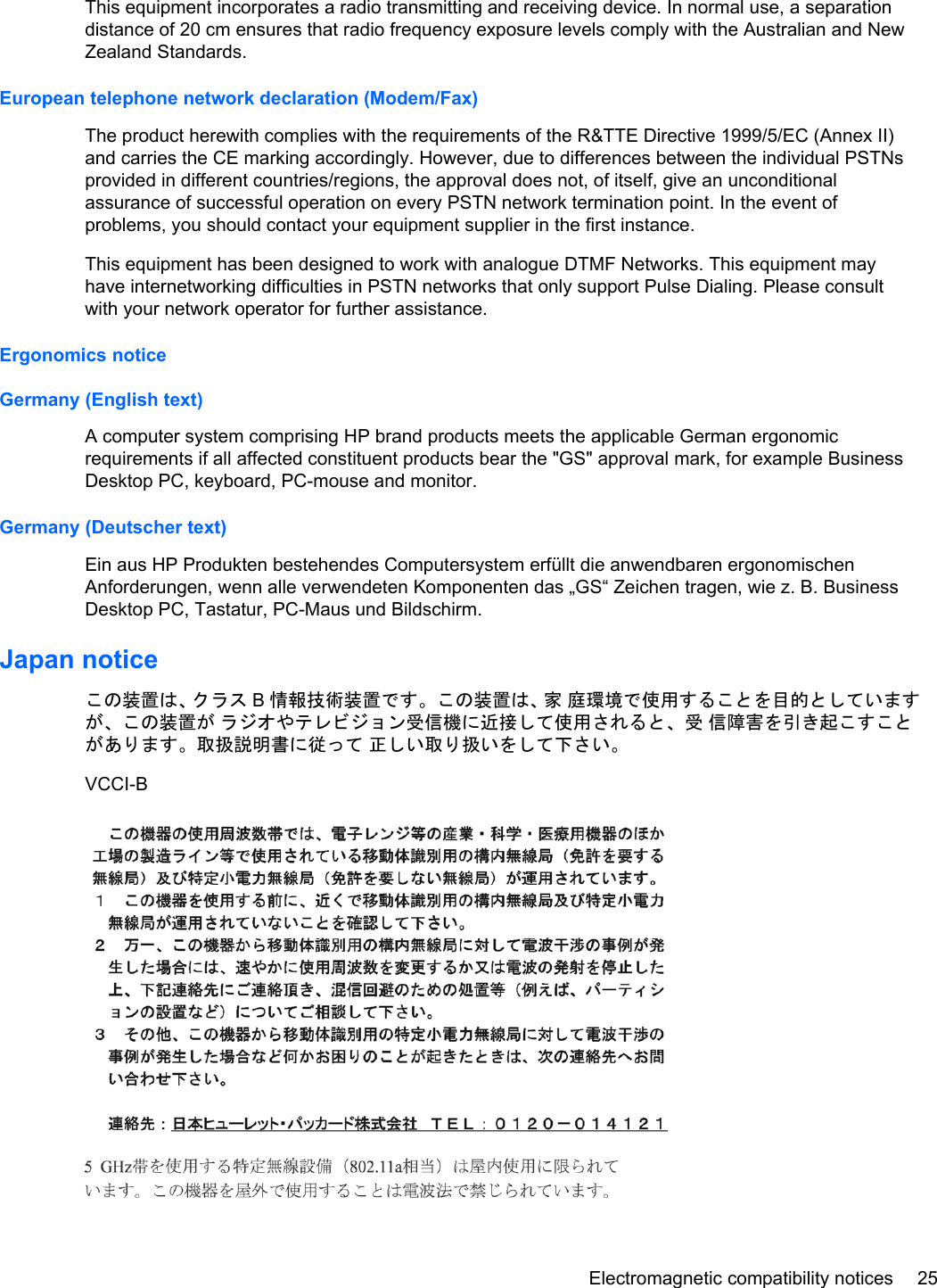 This equipment incorporates a radio transmitting and receiving device. In normal use, a separationdistance of 20 cm ensures that radio frequency exposure levels comply with the Australian and NewZealand Standards.European telephone network declaration (Modem/Fax)The product herewith complies with the requirements of the R&amp;TTE Directive 1999/5/EC (Annex II)and carries the CE marking accordingly. However, due to differences between the individual PSTNsprovided in different countries/regions, the approval does not, of itself, give an unconditionalassurance of successful operation on every PSTN network termination point. In the event ofproblems, you should contact your equipment supplier in the first instance.This equipment has been designed to work with analogue DTMF Networks. This equipment mayhave internetworking difficulties in PSTN networks that only support Pulse Dialing. Please consultwith your network operator for further assistance.Ergonomics noticeGermany (English text)A computer system comprising HP brand products meets the applicable German ergonomicrequirements if all affected constituent products bear the &quot;GS&quot; approval mark, for example BusinessDesktop PC, keyboard, PC-mouse and monitor.Germany (Deutscher text)Ein aus HP Produkten bestehendes Computersystem erfüllt die anwendbaren ergonomischenAnforderungen, wenn alle verwendeten Komponenten das „GS“ Zeichen tragen, wie z. B. BusinessDesktop PC, Tastatur, PC-Maus und Bildschirm.Japan noticeこの装置は、クラス B情報技術装置です。この装置は、家 庭環境で使用することを目的としていますが、この装置が ラジオやテレビジョン受信機に近接して使用されると、受 信障害を引き起こすことがあります。取扱説明書に従って 正しい取り扱いをして下さい。VCCI-BElectromagnetic compatibility notices 25