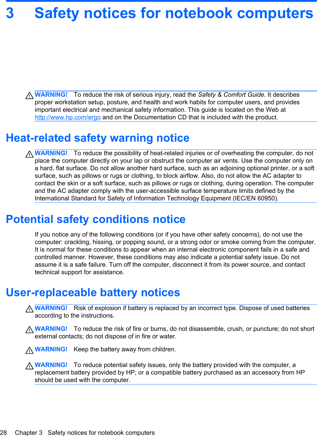 3 Safety notices for notebook computersWARNING! To reduce the risk of serious injury, read the Safety &amp; Comfort Guide. It describesproper workstation setup, posture, and health and work habits for computer users, and providesimportant electrical and mechanical safety information. This guide is located on the Web athttp://www.hp.com/ergo and on the Documentation CD that is included with the product.Heat-related safety warning noticeWARNING! To reduce the possibility of heat-related injuries or of overheating the computer, do notplace the computer directly on your lap or obstruct the computer air vents. Use the computer only ona hard, flat surface. Do not allow another hard surface, such as an adjoining optional printer, or a softsurface, such as pillows or rugs or clothing, to block airflow. Also, do not allow the AC adapter tocontact the skin or a soft surface, such as pillows or rugs or clothing, during operation. The computerand the AC adapter comply with the user-accessible surface temperature limits defined by theInternational Standard for Safety of Information Technology Equipment (IEC/EN 60950).Potential safety conditions noticeIf you notice any of the following conditions (or if you have other safety concerns), do not use thecomputer: crackling, hissing, or popping sound, or a strong odor or smoke coming from the computer.It is normal for these conditions to appear when an internal electronic component fails in a safe andcontrolled manner. However, these conditions may also indicate a potential safety issue. Do notassume it is a safe failure. Turn off the computer, disconnect it from its power source, and contacttechnical support for assistance.User-replaceable battery noticesWARNING! Risk of explosion if battery is replaced by an incorrect type. Dispose of used batteriesaccording to the instructions.WARNING! To reduce the risk of fire or burns, do not disassemble, crush, or puncture; do not shortexternal contacts; do not dispose of in fire or water.WARNING! Keep the battery away from children.WARNING! To reduce potential safety issues, only the battery provided with the computer, areplacement battery provided by HP, or a compatible battery purchased as an accessory from HPshould be used with the computer.28 Chapter 3   Safety notices for notebook computers