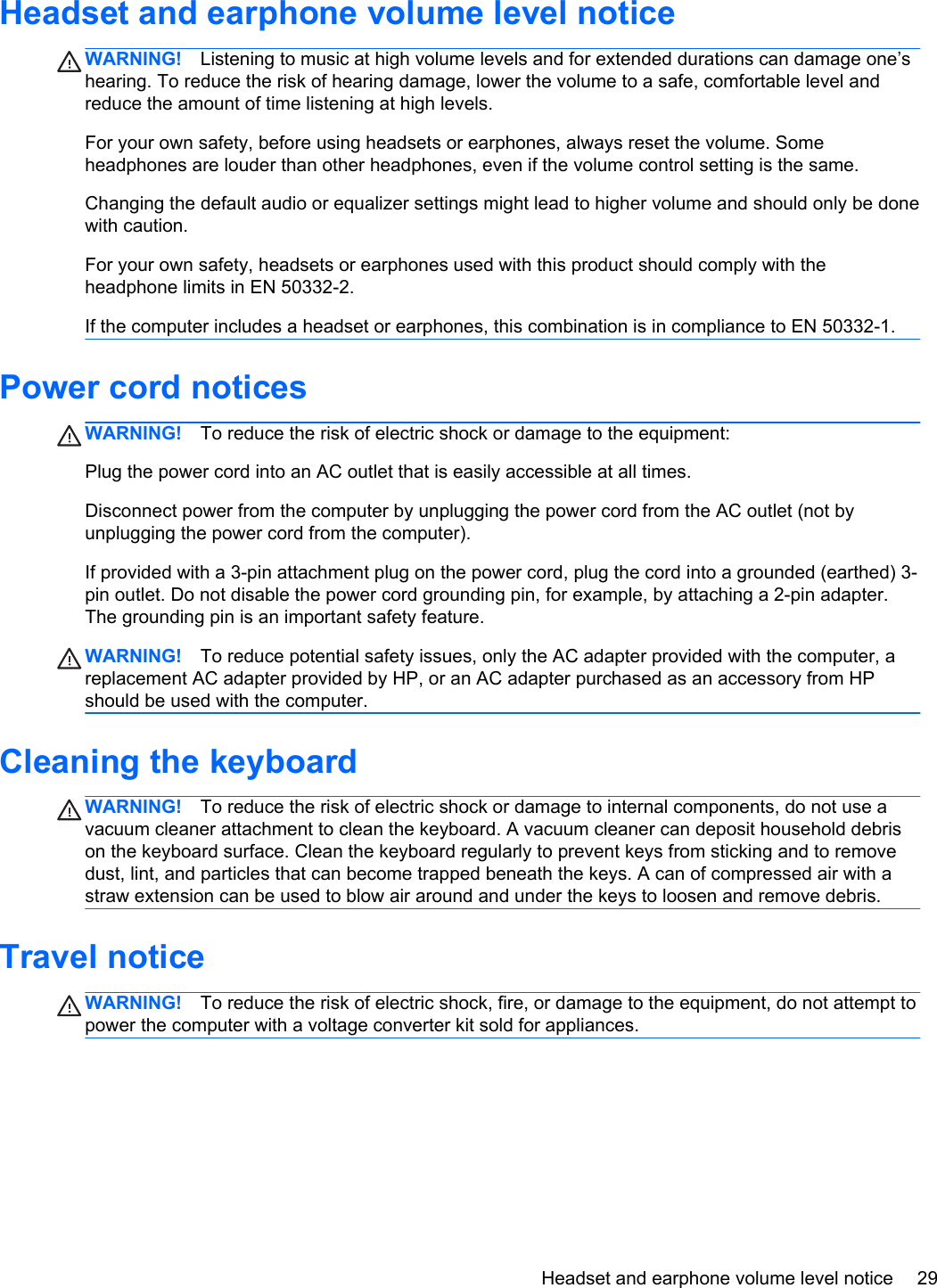 Headset and earphone volume level noticeWARNING! Listening to music at high volume levels and for extended durations can damage one’shearing. To reduce the risk of hearing damage, lower the volume to a safe, comfortable level andreduce the amount of time listening at high levels.For your own safety, before using headsets or earphones, always reset the volume. Someheadphones are louder than other headphones, even if the volume control setting is the same.Changing the default audio or equalizer settings might lead to higher volume and should only be donewith caution.For your own safety, headsets or earphones used with this product should comply with theheadphone limits in EN 50332-2.If the computer includes a headset or earphones, this combination is in compliance to EN 50332-1.Power cord noticesWARNING! To reduce the risk of electric shock or damage to the equipment:Plug the power cord into an AC outlet that is easily accessible at all times.Disconnect power from the computer by unplugging the power cord from the AC outlet (not byunplugging the power cord from the computer).If provided with a 3-pin attachment plug on the power cord, plug the cord into a grounded (earthed) 3-pin outlet. Do not disable the power cord grounding pin, for example, by attaching a 2-pin adapter.The grounding pin is an important safety feature.WARNING! To reduce potential safety issues, only the AC adapter provided with the computer, areplacement AC adapter provided by HP, or an AC adapter purchased as an accessory from HPshould be used with the computer.Cleaning the keyboardWARNING! To reduce the risk of electric shock or damage to internal components, do not use avacuum cleaner attachment to clean the keyboard. A vacuum cleaner can deposit household debrison the keyboard surface. Clean the keyboard regularly to prevent keys from sticking and to removedust, lint, and particles that can become trapped beneath the keys. A can of compressed air with astraw extension can be used to blow air around and under the keys to loosen and remove debris.Travel noticeWARNING! To reduce the risk of electric shock, fire, or damage to the equipment, do not attempt topower the computer with a voltage converter kit sold for appliances.Headset and earphone volume level notice 29