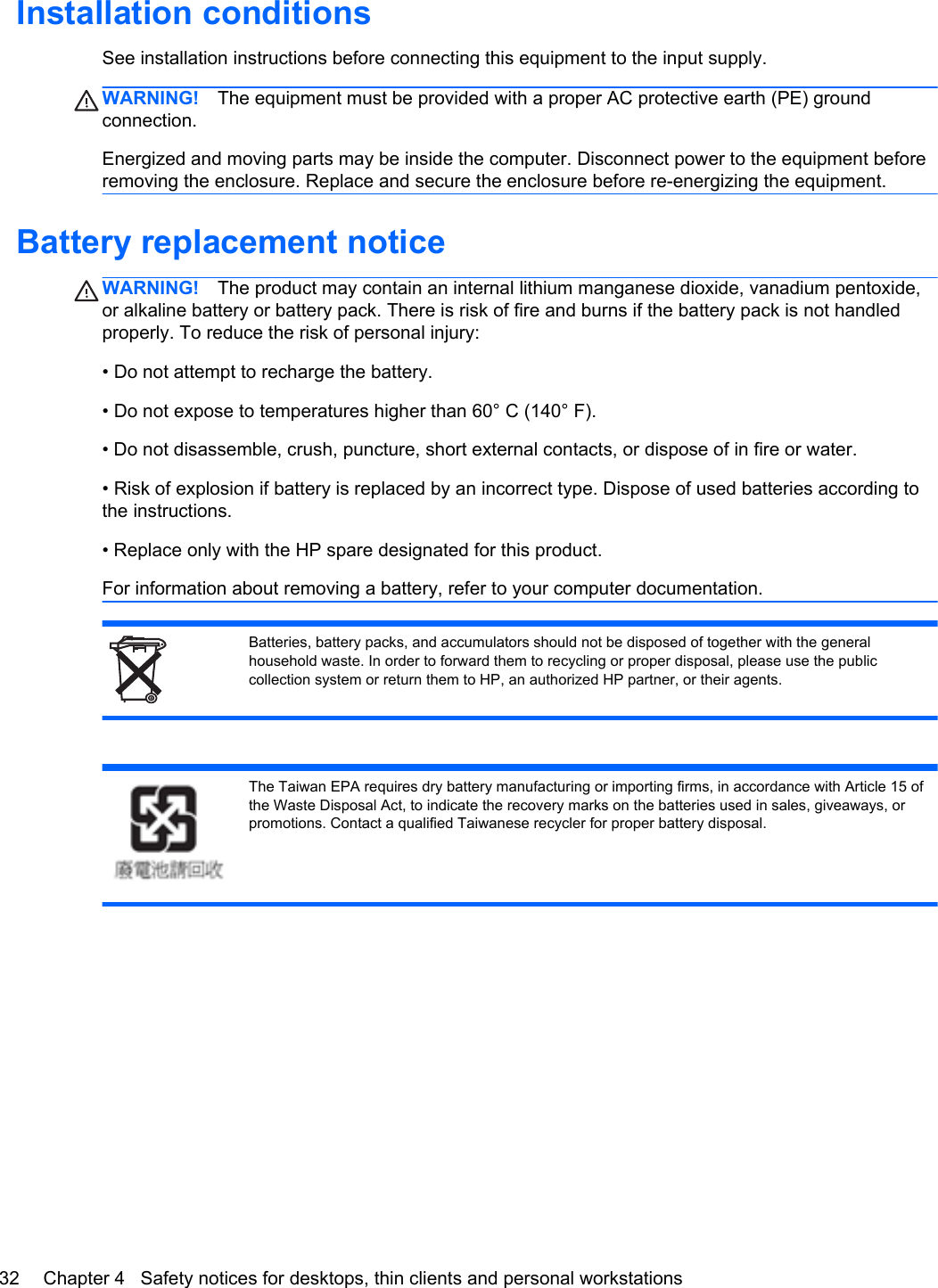 Installation conditionsSee installation instructions before connecting this equipment to the input supply.WARNING! The equipment must be provided with a proper AC protective earth (PE) groundconnection.Energized and moving parts may be inside the computer. Disconnect power to the equipment beforeremoving the enclosure. Replace and secure the enclosure before re-energizing the equipment.Battery replacement noticeWARNING! The product may contain an internal lithium manganese dioxide, vanadium pentoxide,or alkaline battery or battery pack. There is risk of fire and burns if the battery pack is not handledproperly. To reduce the risk of personal injury:• Do not attempt to recharge the battery.• Do not expose to temperatures higher than 60° C (140° F).• Do not disassemble, crush, puncture, short external contacts, or dispose of in fire or water.• Risk of explosion if battery is replaced by an incorrect type. Dispose of used batteries according tothe instructions.• Replace only with the HP spare designated for this product.For information about removing a battery, refer to your computer documentation.Batteries, battery packs, and accumulators should not be disposed of together with the generalhousehold waste. In order to forward them to recycling or proper disposal, please use the publiccollection system or return them to HP, an authorized HP partner, or their agents.The Taiwan EPA requires dry battery manufacturing or importing firms, in accordance with Article 15 ofthe Waste Disposal Act, to indicate the recovery marks on the batteries used in sales, giveaways, orpromotions. Contact a qualified Taiwanese recycler for proper battery disposal.32 Chapter 4   Safety notices for desktops, thin clients and personal workstations