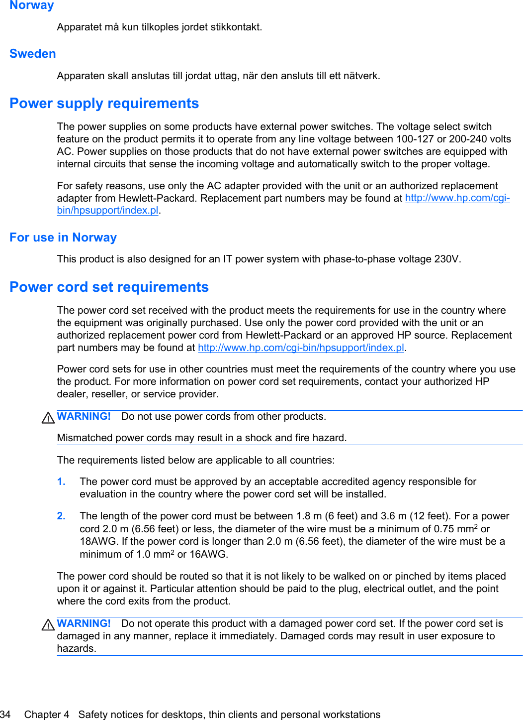NorwayApparatet må kun tilkoples jordet stikkontakt.SwedenApparaten skall anslutas till jordat uttag, när den ansluts till ett nätverk.Power supply requirementsThe power supplies on some products have external power switches. The voltage select switchfeature on the product permits it to operate from any line voltage between 100-127 or 200-240 voltsAC. Power supplies on those products that do not have external power switches are equipped withinternal circuits that sense the incoming voltage and automatically switch to the proper voltage.For safety reasons, use only the AC adapter provided with the unit or an authorized replacementadapter from Hewlett-Packard. Replacement part numbers may be found at http://www.hp.com/cgi-bin/hpsupport/index.pl.For use in NorwayThis product is also designed for an IT power system with phase-to-phase voltage 230V.Power cord set requirementsThe power cord set received with the product meets the requirements for use in the country wherethe equipment was originally purchased. Use only the power cord provided with the unit or anauthorized replacement power cord from Hewlett-Packard or an approved HP source. Replacementpart numbers may be found at http://www.hp.com/cgi-bin/hpsupport/index.pl.Power cord sets for use in other countries must meet the requirements of the country where you usethe product. For more information on power cord set requirements, contact your authorized HPdealer, reseller, or service provider.WARNING! Do not use power cords from other products.Mismatched power cords may result in a shock and fire hazard.The requirements listed below are applicable to all countries:1. The power cord must be approved by an acceptable accredited agency responsible forevaluation in the country where the power cord set will be installed.2. The length of the power cord must be between 1.8 m (6 feet) and 3.6 m (12 feet). For a powercord 2.0 m (6.56 feet) or less, the diameter of the wire must be a minimum of 0.75 mm2 or18AWG. If the power cord is longer than 2.0 m (6.56 feet), the diameter of the wire must be aminimum of 1.0 mm2 or 16AWG.The power cord should be routed so that it is not likely to be walked on or pinched by items placedupon it or against it. Particular attention should be paid to the plug, electrical outlet, and the pointwhere the cord exits from the product.WARNING! Do not operate this product with a damaged power cord set. If the power cord set isdamaged in any manner, replace it immediately. Damaged cords may result in user exposure tohazards.34 Chapter 4   Safety notices for desktops, thin clients and personal workstations