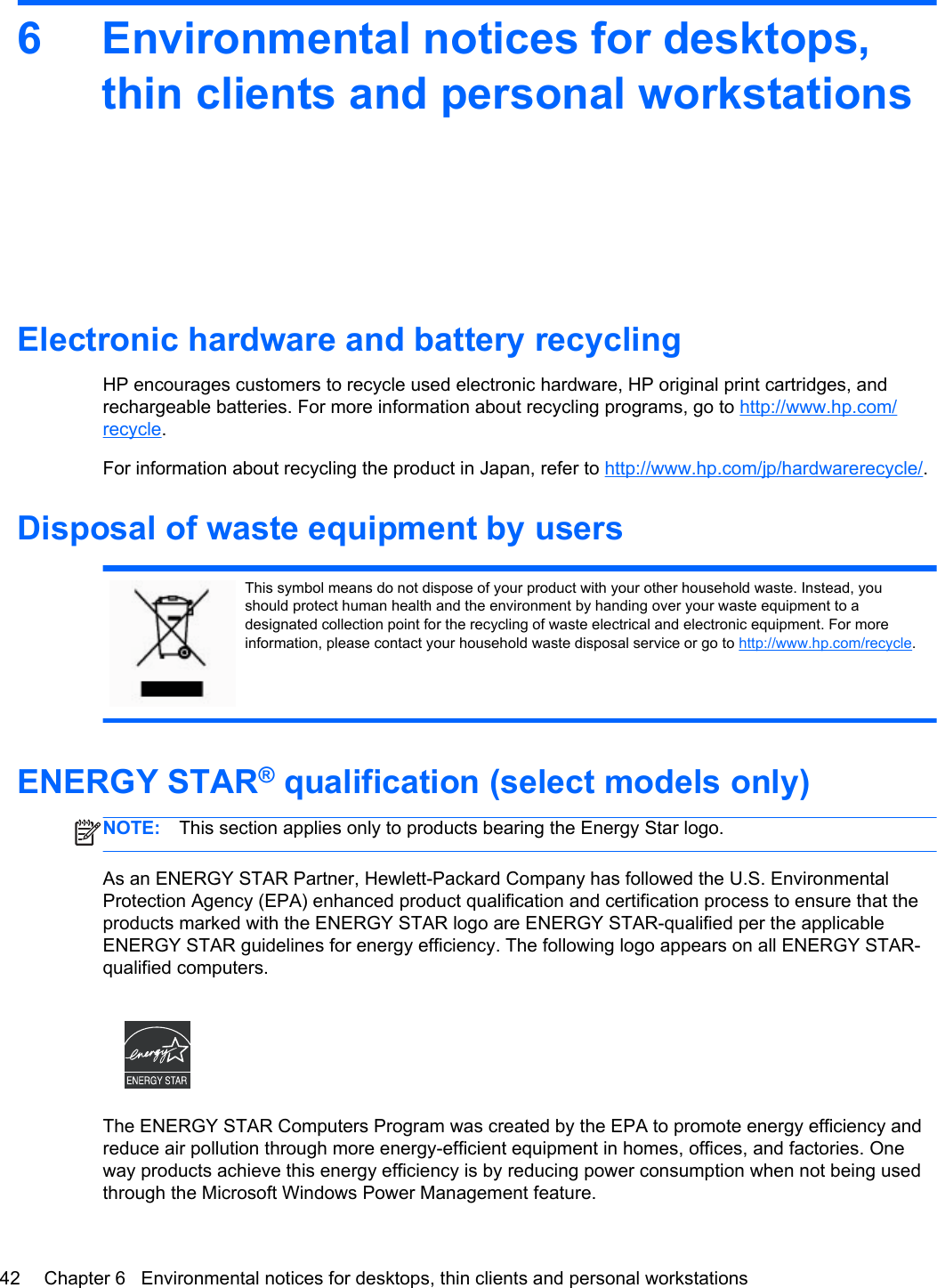 6 Environmental notices for desktops,thin clients and personal workstationsElectronic hardware and battery recyclingHP encourages customers to recycle used electronic hardware, HP original print cartridges, andrechargeable batteries. For more information about recycling programs, go to http://www.hp.com/recycle.For information about recycling the product in Japan, refer to http://www.hp.com/jp/hardwarerecycle/.Disposal of waste equipment by usersThis symbol means do not dispose of your product with your other household waste. Instead, youshould protect human health and the environment by handing over your waste equipment to adesignated collection point for the recycling of waste electrical and electronic equipment. For moreinformation, please contact your household waste disposal service or go to http://www.hp.com/recycle.ENERGY STAR® qualification (select models only)NOTE: This section applies only to products bearing the Energy Star logo.As an ENERGY STAR Partner, Hewlett-Packard Company has followed the U.S. EnvironmentalProtection Agency (EPA) enhanced product qualification and certification process to ensure that theproducts marked with the ENERGY STAR logo are ENERGY STAR-qualified per the applicableENERGY STAR guidelines for energy efficiency. The following logo appears on all ENERGY STAR-qualified computers.The ENERGY STAR Computers Program was created by the EPA to promote energy efficiency andreduce air pollution through more energy-efficient equipment in homes, offices, and factories. Oneway products achieve this energy efficiency is by reducing power consumption when not being usedthrough the Microsoft Windows Power Management feature.42 Chapter 6   Environmental notices for desktops, thin clients and personal workstations