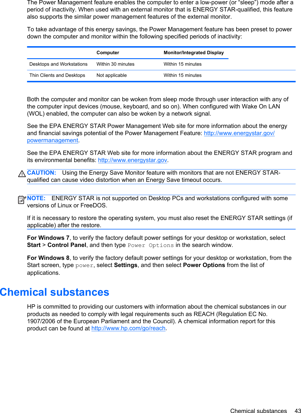 The Power Management feature enables the computer to enter a low-power (or “sleep”) mode after aperiod of inactivity. When used with an external monitor that is ENERGY STAR-qualified, this featurealso supports the similar power management features of the external monitor.To take advantage of this energy savings, the Power Management feature has been preset to powerdown the computer and monitor within the following specified periods of inactivity: Computer Monitor/Integrated DisplayDesktops and Workstations Within 30 minutes Within 15 minutes  Thin Clients and Desktops Not applicable Within 15 minutesBoth the computer and monitor can be woken from sleep mode through user interaction with any ofthe computer input devices (mouse, keyboard, and so on). When configured with Wake On LAN(WOL) enabled, the computer can also be woken by a network signal.See the EPA ENERGY STAR Power Management Web site for more information about the energyand financial savings potential of the Power Management Feature: http://www.energystar.gov/powermanagement.See the EPA ENERGY STAR Web site for more information about the ENERGY STAR program andits environmental benefits: http://www.energystar.gov.CAUTION: Using the Energy Save Monitor feature with monitors that are not ENERGY STAR-qualified can cause video distortion when an Energy Save timeout occurs.NOTE: ENERGY STAR is not supported on Desktop PCs and workstations configured with someversions of Linux or FreeDOS.If it is necessary to restore the operating system, you must also reset the ENERGY STAR settings (ifapplicable) after the restore.For Windows 7, to verify the factory default power settings for your desktop or workstation, selectStart &gt; Control Panel, and then type Power Options in the search window.For Windows 8, to verify the factory default power settings for your desktop or workstation, from theStart screen, type power, select Settings, and then select Power Options from the list ofapplications.Chemical substancesHP is committed to providing our customers with information about the chemical substances in ourproducts as needed to comply with legal requirements such as REACH (Regulation EC No.1907/2006 of the European Parliament and the Council). A chemical information report for thisproduct can be found at http://www.hp.com/go/reach.Chemical substances 43