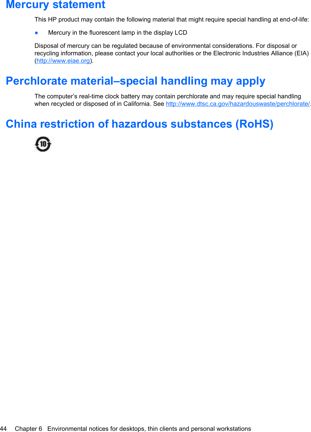 Mercury statementThis HP product may contain the following material that might require special handling at end-of-life:●Mercury in the fluorescent lamp in the display LCDDisposal of mercury can be regulated because of environmental considerations. For disposal orrecycling information, please contact your local authorities or the Electronic Industries Alliance (EIA)(http://www.eiae.org).Perchlorate material–special handling may applyThe computer’s real-time clock battery may contain perchlorate and may require special handlingwhen recycled or disposed of in California. See http://www.dtsc.ca.gov/hazardouswaste/perchlorate/.China restriction of hazardous substances (RoHS)44 Chapter 6   Environmental notices for desktops, thin clients and personal workstations