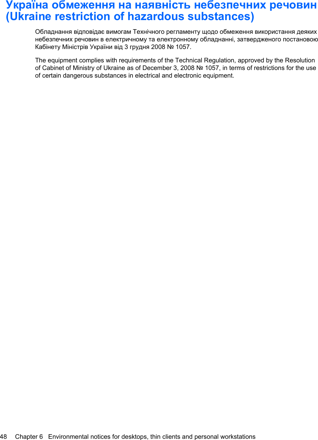 Україна обмеження на наявність небезпечних речовин(Ukraine restriction of hazardous substances)Обладнання відповідає вимогам Технічного регламенту щодо обмеження використання деякихнебезпечних речовин в електричному та електронному обладнанні, затвердженого постановоюКабінету Міністрів України від 3 грудня 2008 № 1057.The equipment complies with requirements of the Technical Regulation, approved by the Resolutionof Cabinet of Ministry of Ukraine as of December 3, 2008 № 1057, in terms of restrictions for the useof certain dangerous substances in electrical and electronic equipment.48 Chapter 6   Environmental notices for desktops, thin clients and personal workstations