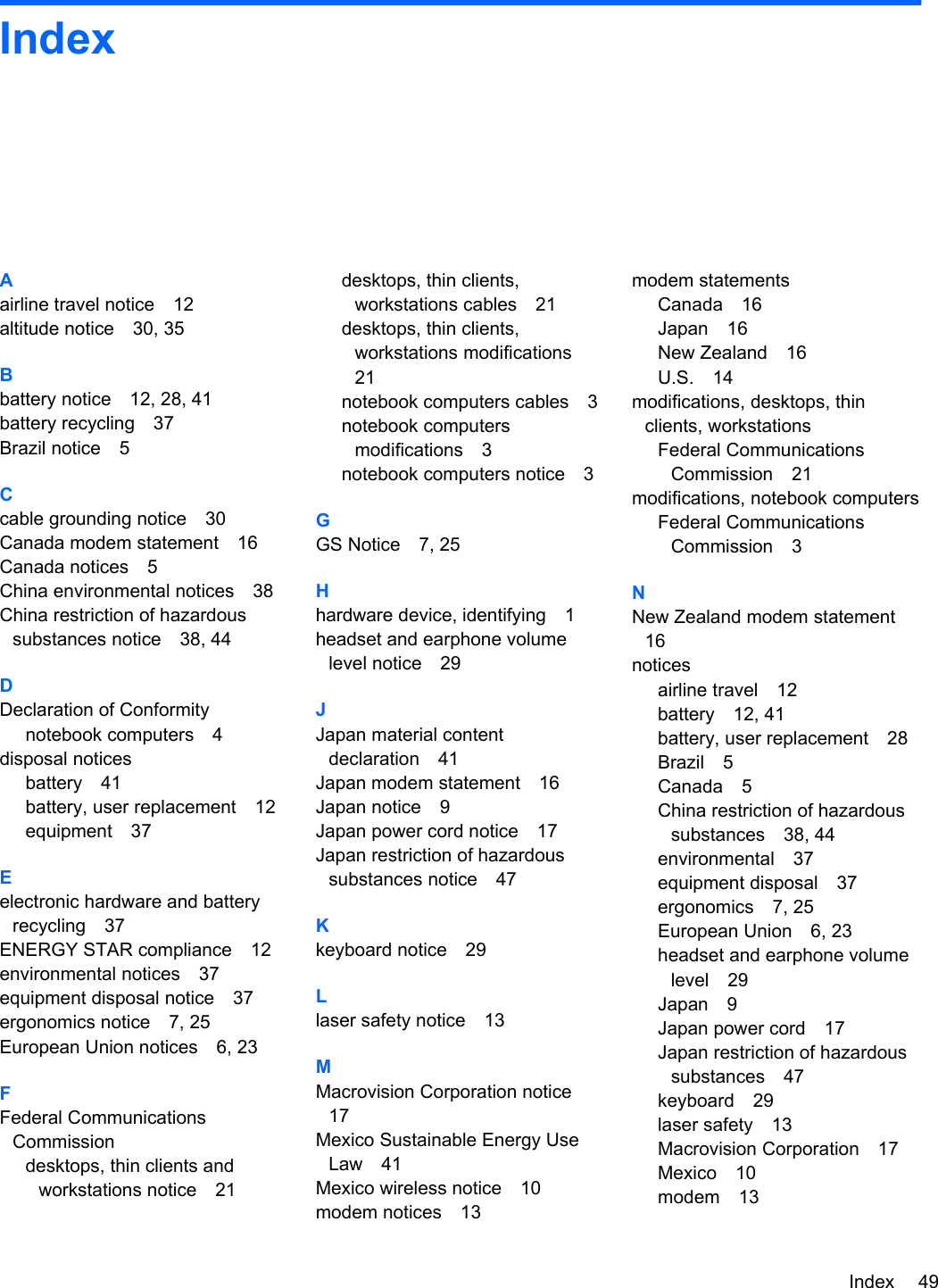 IndexAairline travel notice 12altitude notice 30, 35Bbattery notice 12, 28, 41battery recycling 37Brazil notice 5Ccable grounding notice 30Canada modem statement 16Canada notices 5China environmental notices 38China restriction of hazardoussubstances notice 38, 44DDeclaration of Conformitynotebook computers 4disposal noticesbattery 41battery, user replacement 12equipment 37Eelectronic hardware and batteryrecycling 37ENERGY STAR compliance 12environmental notices 37equipment disposal notice 37ergonomics notice 7, 25European Union notices 6, 23FFederal CommunicationsCommissiondesktops, thin clients andworkstations notice 21desktops, thin clients,workstations cables 21desktops, thin clients,workstations modifications21notebook computers cables 3notebook computersmodifications 3notebook computers notice 3GGS Notice 7, 25Hhardware device, identifying 1headset and earphone volumelevel notice 29JJapan material contentdeclaration 41Japan modem statement 16Japan notice 9Japan power cord notice 17Japan restriction of hazardoussubstances notice 47Kkeyboard notice 29Llaser safety notice 13MMacrovision Corporation notice17Mexico Sustainable Energy UseLaw 41Mexico wireless notice 10modem notices 13modem statementsCanada 16Japan 16New Zealand 16U.S. 14modifications, desktops, thinclients, workstationsFederal CommunicationsCommission 21modifications, notebook computersFederal CommunicationsCommission 3NNew Zealand modem statement16noticesairline travel 12battery 12, 41battery, user replacement 28Brazil 5Canada 5China restriction of hazardoussubstances 38, 44environmental 37equipment disposal 37ergonomics 7, 25European Union 6, 23headset and earphone volumelevel 29Japan 9Japan power cord 17Japan restriction of hazardoussubstances 47keyboard 29laser safety 13Macrovision Corporation 17Mexico 10modem 13Index 49