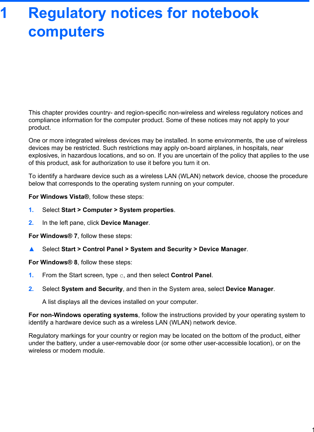 1 Regulatory notices for notebookcomputersThis chapter provides country- and region-specific non-wireless and wireless regulatory notices andcompliance information for the computer product. Some of these notices may not apply to yourproduct.One or more integrated wireless devices may be installed. In some environments, the use of wirelessdevices may be restricted. Such restrictions may apply on-board airplanes, in hospitals, nearexplosives, in hazardous locations, and so on. If you are uncertain of the policy that applies to the useof this product, ask for authorization to use it before you turn it on.To identify a hardware device such as a wireless LAN (WLAN) network device, choose the procedurebelow that corresponds to the operating system running on your computer.For Windows Vista®, follow these steps:1. Select Start &gt; Computer &gt; System properties.2. In the left pane, click Device Manager.For Windows® 7, follow these steps:▲Select Start &gt; Control Panel &gt; System and Security &gt; Device Manager.For Windows® 8, follow these steps:1. From the Start screen, type c, and then select Control Panel.2. Select System and Security, and then in the System area, select Device Manager.A list displays all the devices installed on your computer.For non-Windows operating systems, follow the instructions provided by your operating system toidentify a hardware device such as a wireless LAN (WLAN) network device.Regulatory markings for your country or region may be located on the bottom of the product, eitherunder the battery, under a user-removable door (or some other user-accessible location), or on thewireless or modem module.1