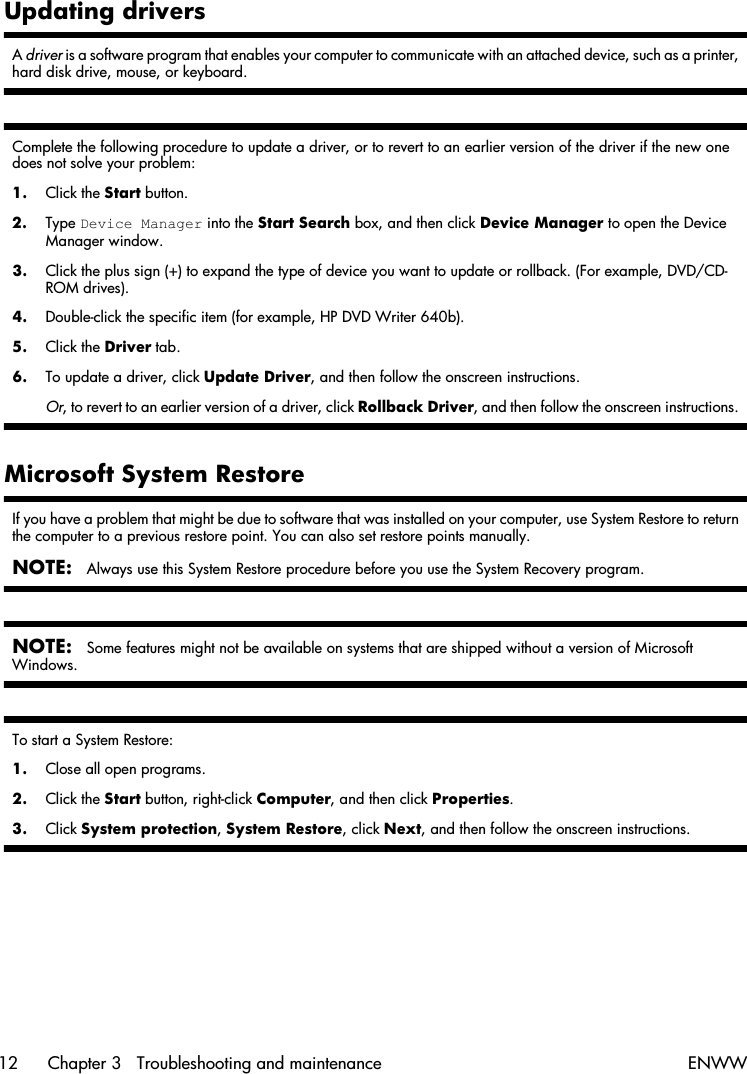 Updating driversA driver is a software program that enables your computer to communicate with an attached device, such as a printer,hard disk drive, mouse, or keyboard.Complete the following procedure to update a driver, or to revert to an earlier version of the driver if the new onedoes not solve your problem:1. Click the Start button.2. Type Device Manager into the Start Search box, and then click Device Manager to open the DeviceManager window.3. Click the plus sign (+) to expand the type of device you want to update or rollback. (For example, DVD/CD-ROM drives).4. Double-click the specific item (for example, HP DVD Writer 640b).5. Click the Driver tab.6. To update a driver, click Update Driver, and then follow the onscreen instructions.Or, to revert to an earlier version of a driver, click Rollback Driver, and then follow the onscreen instructions.Microsoft System RestoreIf you have a problem that might be due to software that was installed on your computer, use System Restore to returnthe computer to a previous restore point. You can also set restore points manually.NOTE:Always use this System Restore procedure before you use the System Recovery program.NOTE:Some features might not be available on systems that are shipped without a version of MicrosoftWindows.To start a System Restore:1. Close all open programs.2. Click the Start button, right-click Computer, and then click Properties.3. Click System protection, System Restore, click Next, and then follow the onscreen instructions.12 Chapter 3   Troubleshooting and maintenance ENWW