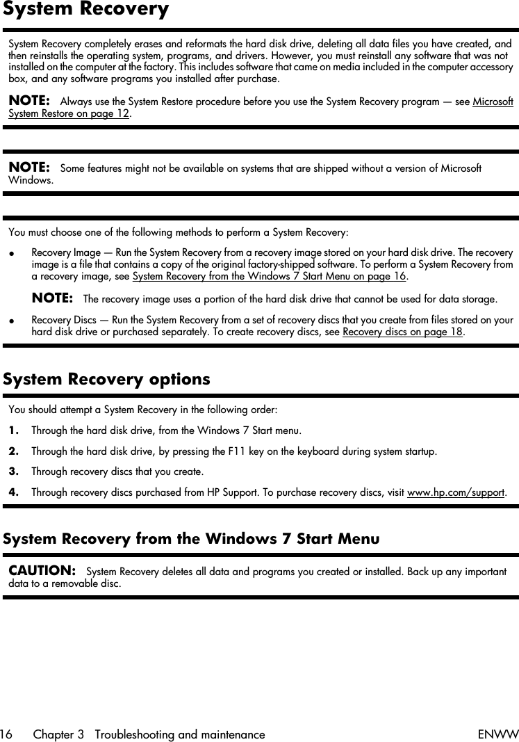 System RecoverySystem Recovery completely erases and reformats the hard disk drive, deleting all data files you have created, andthen reinstalls the operating system, programs, and drivers. However, you must reinstall any software that was notinstalled on the computer at the factory. This includes software that came on media included in the computer accessorybox, and any software programs you installed after purchase.NOTE:Always use the System Restore procedure before you use the System Recovery program — see MicrosoftSystem Restore on page 12.NOTE:Some features might not be available on systems that are shipped without a version of MicrosoftWindows.You must choose one of the following methods to perform a System Recovery:●Recovery Image — Run the System Recovery from a recovery image stored on your hard disk drive. The recoveryimage is a file that contains a copy of the original factory-shipped software. To perform a System Recovery froma recovery image, see System Recovery from the Windows 7 Start Menu on page 16.NOTE:The recovery image uses a portion of the hard disk drive that cannot be used for data storage.●Recovery Discs — Run the System Recovery from a set of recovery discs that you create from files stored on yourhard disk drive or purchased separately. To create recovery discs, see Recovery discs on page 18.System Recovery optionsYou should attempt a System Recovery in the following order:1. Through the hard disk drive, from the Windows 7 Start menu.2. Through the hard disk drive, by pressing the F11 key on the keyboard during system startup.3. Through recovery discs that you create.4. Through recovery discs purchased from HP Support. To purchase recovery discs, visit www.hp.com/support.System Recovery from the Windows 7 Start MenuCAUTION:System Recovery deletes all data and programs you created or installed. Back up any importantdata to a removable disc.16 Chapter 3   Troubleshooting and maintenance ENWW