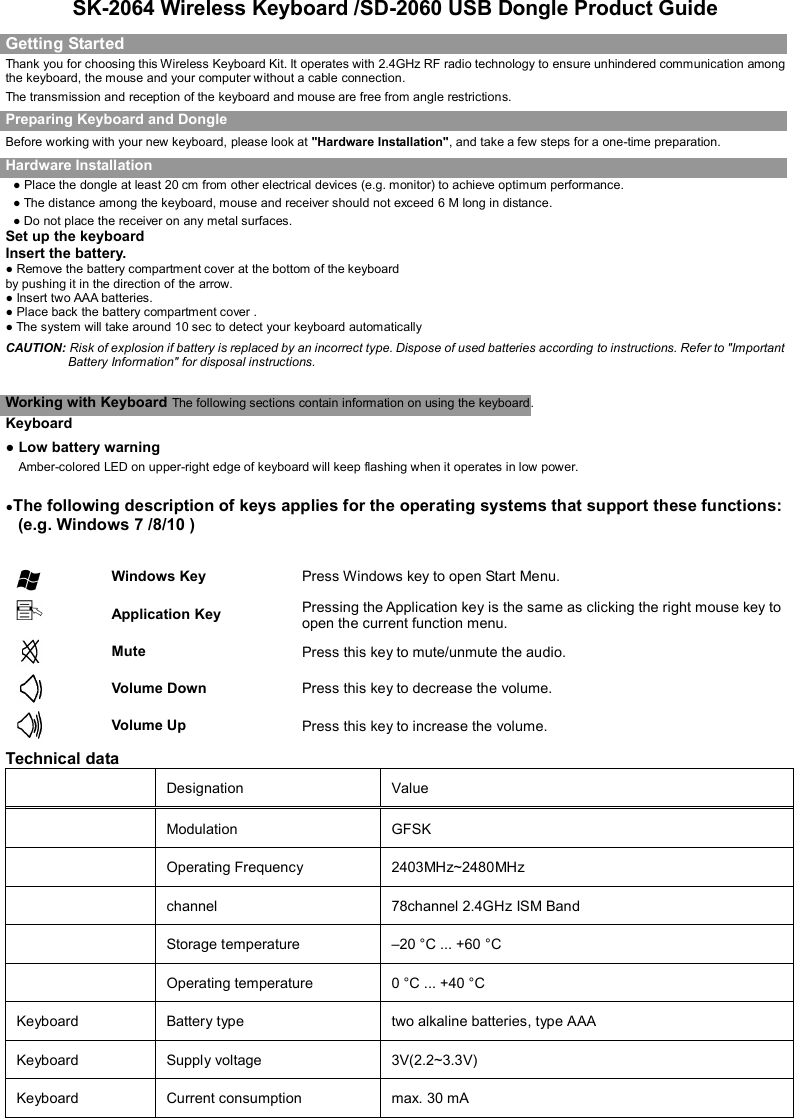   SK-2064 Wireless Keyboard /SD-2060 USB Dongle Product Guide Getting Started Thank you for choosing this Wireless Keyboard Kit. It operates with 2.4GHz RF radio technology to ensure unhindered communication among the keyboard, the mouse and your computer without a cable connection.     The transmission and reception of the keyboard and mouse are free from angle restrictions. Preparing Keyboard and Dongle Before working with your new keyboard, please look at &quot;Hardware Installation&quot;, and take a few steps for a one-time preparation. Hardware Installation ● Place the dongle at least 20 cm from other electrical devices (e.g. monitor) to achieve optimum performance. ● The distance among the keyboard, mouse and receiver should not exceed 6 M long in distance. ● Do not place the receiver on any metal surfaces. Set up the keyboard Insert the battery. ● Remove the battery compartment cover at the bottom of the keyboard by pushing it in the direction of the arrow.                                                                                                                 ● Insert two AAA batteries. ● Place back the battery compartment cover . ● The system will take around 10 sec to detect your keyboard automatically CAUTION: Risk of explosion if battery is replaced by an incorrect type. Dispose of used batteries according to instructions. Refer to &quot;Important Battery Information&quot; for disposal instructions.    Working with Keyboard The following sections contain information on using the keyboard.   Keyboard ● Low battery warning     Amber-colored LED on upper-right edge of keyboard will keep flashing when it operates in low power.   ●The following description of keys applies for the operating systems that support these functions: (e.g. Windows 7 /8/10 )    Windows Key  Press Windows key to open Start Menu.  Application Key  Pressing the Application key is the same as clicking the right mouse key to open the current function menu.  Mute    Press this key to mute/unmute the audio.  Volume Down    Press this key to decrease the volume.  Volume Up    Press this key to increase the volume. Technical data     Designation    Value     Modulation  GFSK  Operating Frequency  2403MHz~2480MHz  channel  78channel 2.4GHz ISM Band  Storage temperature    –20 °C ... +60 °C    Operating temperature    0 °C ... +40 °C   Keyboard    Battery type    two alkaline batteries, type AAA   Keyboard  Supply voltage    3V(2.2~3.3V)   Keyboard  Current consumption    max. 30 mA   