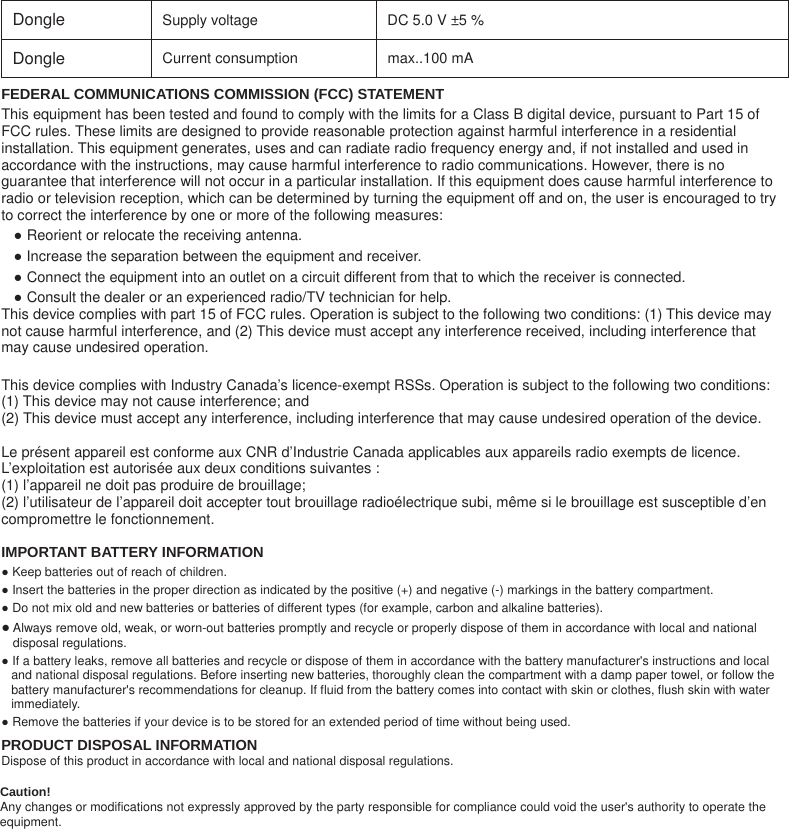 Dongle Supply voltage    DC 5.0 V ±5 %   Dongle Current consumption    max..100 mA   FEDERAL COMMUNICATIONS COMMISSION (FCC) STATEMENT This equipment has been tested and found to comply with the limits for a Class B digital device, pursuant to Part 15 of FCC rules. These limits are designed to provide reasonable protection against harmful interference in a residential installation. This equipment generates, uses and can radiate radio frequency energy and, if not installed and used in accordance with the instructions, may cause harmful interference to radio communications. However, there is no guarantee that interference will not occur in a particular installation. If this equipment does cause harmful interference to radio or television reception, which can be determined by turning the equipment off and on, the user is encouraged to try to correct the interference by one or more of the following measures: Ɣ Reorient or relocate the receiving antenna. Ɣ Increase the separation between the equipment and receiver. Ɣ Connect the equipment into an outlet on a circuit different from that to which the receiver is connected. Ɣ Consult the dealer or an experienced radio/TV technician for help. This device complies with part 15 of FCC rules. Operation is subject to the following two conditions: (1) This device may not cause harmful interference, and (2) This device must accept any interference received, including interference that may cause undesired operation.  This device complies with Industry Canada’s licence-exempt RSSs. Operation is subject to the following two conditions:   (1) This device may not cause interference; and   (2) This device must accept any interference, including interference that may cause undesired operation of the device.    Le présent appareil est conforme aux CNR d’Industrie Canada applicables aux appareils radio exempts de licence. L’exploitation est autorisée aux deux conditions suivantes :   (1) l’appareil ne doit pas produire de brouillage;   (2) l’utilisateur de l’appareil doit accepter tout brouillage radioélectrique subi, même si le brouillage est susceptible d’en compromettre le fonctionnement. IMPORTANT BATTERY INFORMATION Ɣ Keep batteries out of reach of children. Ɣ Insert the batteries in the proper direction as indicated by the positive (+) and negative (-) markings in the battery compartment. Ɣ Do not mix old and new batteries or batteries of different types (for example, carbon and alkaline batteries). Ɣ Always remove old, weak, or worn-out batteries promptly and recycle or properly dispose of them in accordance with local and national disposal regulations. Ɣ If a battery leaks, remove all batteries and recycle or dispose of them in accordance with the battery manufacturer&apos;s instructions and local and national disposal regulations. Before inserting new batteries, thoroughly clean the compartment with a damp paper towel, or follow the battery manufacturer&apos;s recommendations for cleanup. If fluid from the battery comes into contact with skin or clothes, flush skin with water immediately. Ɣ Remove the batteries if your device is to be stored for an extended period of time without being used. PRODUCT DISPOSAL INFORMATION Dispose of this product in accordance with local and national disposal regulations.Caution! Any changes or modifications not expressly approved by the party responsible for compliance could void the user&apos;s authority to operate the equipment.