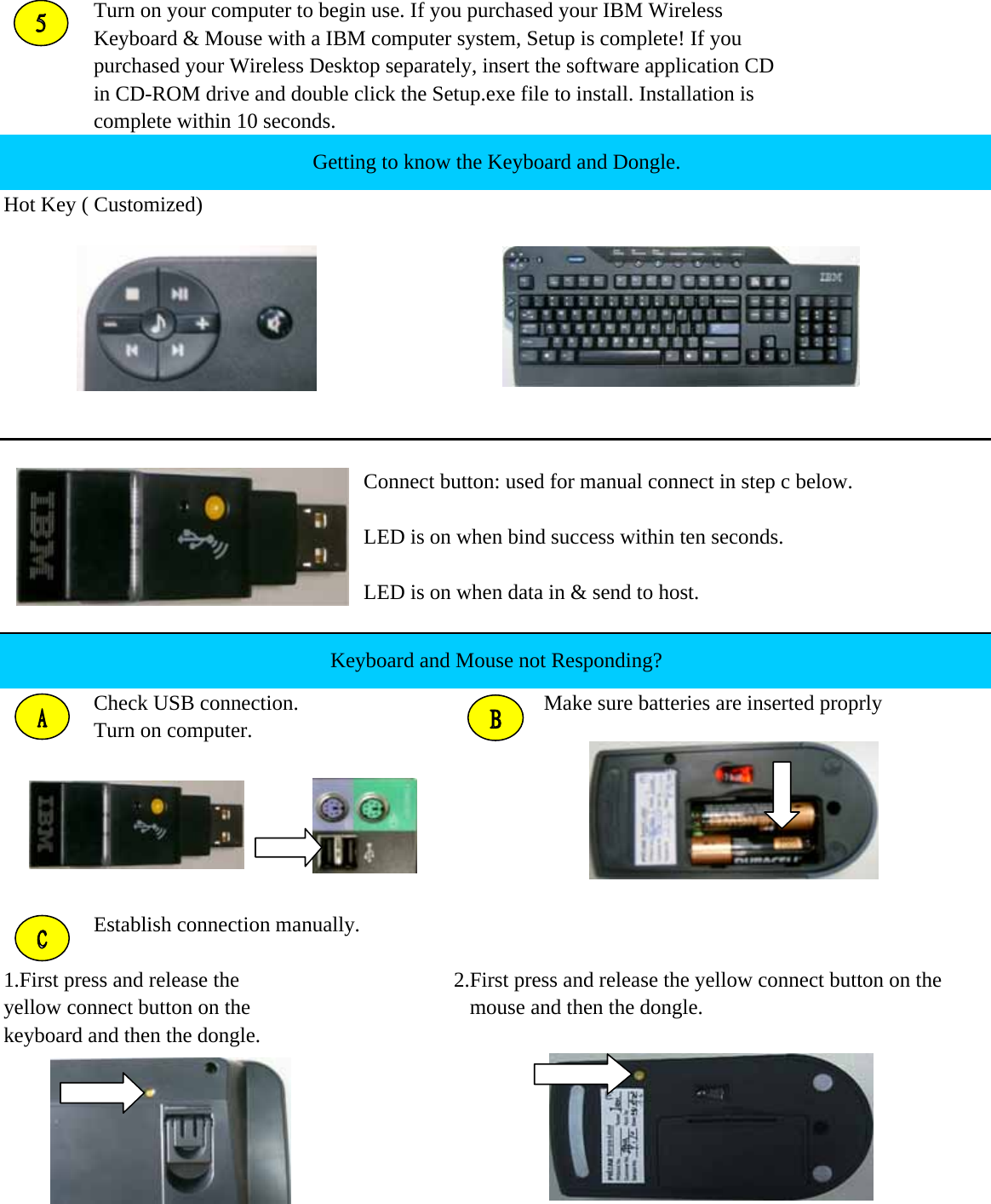 Turn on your computer to begin use. If you purchased your IBM WirelessKeyboard &amp; Mouse with a IBM computer system, Setup is complete! If you purchased your Wireless Desktop separately, insert the software application CD in CD-ROM drive and double click the Setup.exe file to install. Installation is complete within 10 seconds.Hot Key ( Customized)Connect button: used for manual connect in step c below.LED is on when bind success within ten seconds.LED is on when data in &amp; send to host.Check USB connection. Make sure batteries are inserted proprlyTurn on computer.Establish connection manually.1.First press and release the 2.First press and release the yellow connect button on the yellow connect button on the    mouse and then the dongle.keyboard and then the dongle.Keyboard and Mouse not Responding?Getting to know the Keyboard and Dongle.