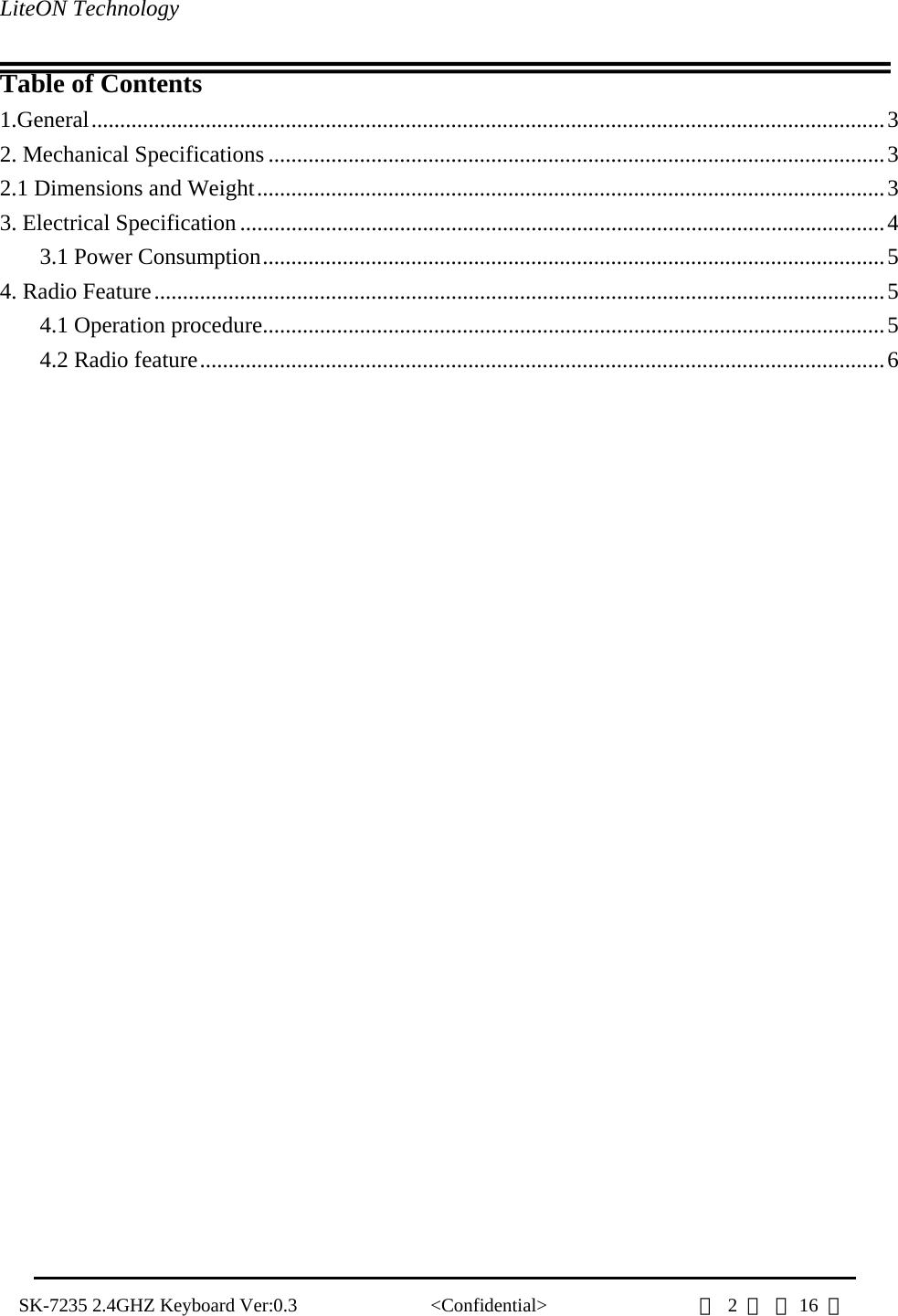 LiteON Technology                                                                                   SK-7235 2.4GHZ Keyboard Ver:0.3              &lt;Confidential&gt;                第 2 頁 共16  頁                Table of Contents 1.General...........................................................................................................................................3 2. Mechanical Specifications ............................................................................................................3 2.1 Dimensions and Weight..............................................................................................................3 3. Electrical Specification.................................................................................................................4 3.1 Power Consumption.............................................................................................................5 4. Radio Feature................................................................................................................................5 4.1 Operation procedure.............................................................................................................5 4.2 Radio feature........................................................................................................................6                              