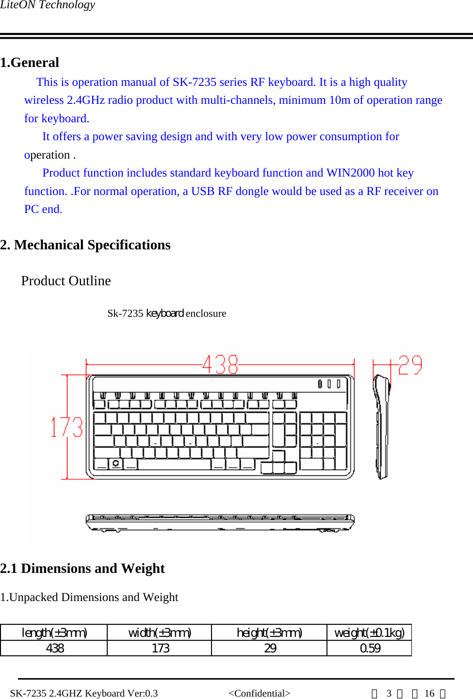 LiteON Technology                                                                                   SK-7235 2.4GHZ Keyboard Ver:0.3              &lt;Confidential&gt;                第 3 頁 共16  頁                 1.General This is operation manual of SK-7235 series RF keyboard. It is a high quality wireless 2.4GHz radio product with multi-channels, minimum 10m of operation range for keyboard.   It offers a power saving design and with very low power consumption for operation . Product function includes standard keyboard function and WIN2000 hot key function. .For normal operation, a USB RF dongle would be used as a RF receiver on PC end.   2. Mechanical Specifications   Product Outline  Sk-7235 keyboard enclosure      2.1 Dimensions and Weight      1.Unpacked Dimensions and Weight    length(±3mm) width(±3mm) height(±3mm) weight(±0.1kg)438 173 29 0.59   