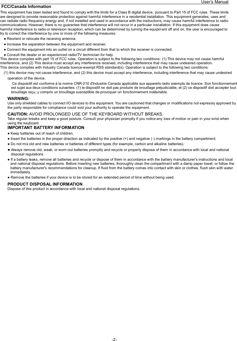   User’s Manual -2-  FCC/Canada InformationThis equipment has been tested and found to comply with the limits for a Class B digital device, pursuant to Part 15 of FCC rules. These limits are designed to provide reasonable protection against harmful interference in a residential installation. This equipment generates, uses and can radiate radio frequency energy and, if not installed and used in accordance with the instructions, may cause harmful interference to radio communications. However, there is no guarantee that interference will not occur in a particular installation. If this equipment does cause harmful interference to radio or television reception, which can be determined by turning the equipment off and on, the user is encouraged to try to correct the interference by one or more of the following measures: ● Reorient or relocate the receiving antenna. ● Increase the separation between the equipment and receiver. ● Connect the equipment into an outlet on a circuit different from that to which the receiver is connected. ● Consult the dealer or an experienced radio/TV technician for help. This device complies with part 15 of FCC rules. Operation is subject to the following two conditions: (1) This device may not cause harmful interference, and (2) This device must accept any interference received, including interference that may cause undesired operation. This device complies with Industry Canada licence-exempt RSS standard(s). Operation is subject to the following two conditions: (1) this device may not cause interference, and (2) this device must accept any interference, including interference that may cause undesired operation of the device.  Ce dispositif est conforme à la norme CNR-210 d&apos;Industrie Canada applicable aux appareils radio exempts de licence. Son fonctionnement est sujet aux deux conditions suivantes: (1) le dispositif ne doit pas produire de brouillage préjudiciable, et (2) ce dispositif doit accepter tout brouillage reçu, y compris un brouillage susceptible de provoquer un fonctionnement indésirable. WARNING: Use only shielded cables to connect I/O devices to this equipment. You are cautioned that changes or modifications not expressly approved by the party responsible for compliance could void your authority to operate the equipment. CAUTION: AVOID PROLONGED USE OF THE KEYBOARD WITHOUT BREAKS. Take regular breaks and keep a good posture. Consult your physician promptly if you notice any loss of motion or pain in your wrist when using the keyboard. IMPORTANT BATTERY INFORMATION ● Keep batteries out of reach of children. ● Insert the batteries in the proper direction as indicated by the positive (+) and negative (-) markings in the battery compartment. ● Do not mix old and new batteries or batteries of different types (for example, carbon and alkaline batteries). ● Always remove old, weak, or worn-out batteries promptly and recycle or properly dispose of them in accordance with local and national disposal regulations. ● If a battery leaks, remove all batteries and recycle or dispose of them in accordance with the battery manufacturer&apos;s instructions and local and national disposal regulations. Before inserting new batteries, thoroughly clean the compartment with a damp paper towel, or follow the battery manufacturer&apos;s recommendations for cleanup. If fluid from the battery comes into contact with skin or clothes, flush skin with water immediately. ● Remove the batteries if your device is to be stored for an extended period of time without being used. PRODUCT DISPOSAL INFORMATION Dispose of this product in accordance with local and national disposal regulations.  