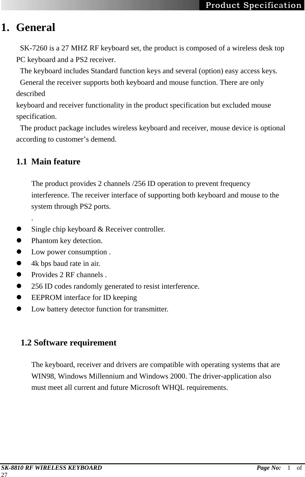   SK-8810 RF WIRELESS KEYBOARD                                                 Page No:  1  of  27 1. General   SK-7260 is a 27 MHZ RF keyboard set, the product is composed of a wireless desk top PC keyboard and a PS2 receiver.     The keyboard includes Standard function keys and several (option) easy access keys.   General the receiver supports both keyboard and mouse function. There are only described keyboard and receiver functionality in the product specification but excluded mouse specification.   The product package includes wireless keyboard and receiver, mouse device is optional according to customer’s demend.    1.1 Main feature    The product provides 2 channels /256 ID operation to prevent frequency interference. The receiver interface of supporting both keyboard and mouse to the system through PS2 ports.   .   Single chip keyboard &amp; Receiver controller.   Phantom key detection.   Low power consumption .      4k bps baud rate in air.        Provides 2 RF channels .      256 ID codes randomly generated to resist interference.        EEPROM interface for ID keeping      Low battery detector function for transmitter.    1.2 Software requirement  The keyboard, receiver and drivers are compatible with operating systems that are WIN98, Windows Millennium and Windows 2000. The driver-application also must meet all current and future Microsoft WHQL requirements.        