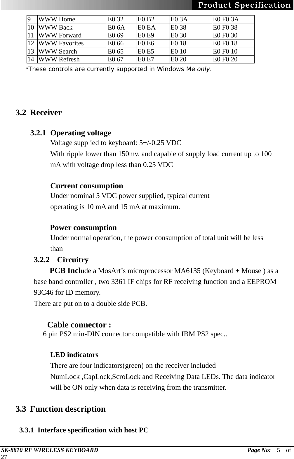   SK-8810 RF WIRELESS KEYBOARD                                                 Page No:  5  of  27 9  WWW Home  E0 32  E0 B2  E0 3A  E0 F0 3A 10  WWW Back    E0 6A  E0 EA  E0 38  E0 F0 38 11  WWW Forward    E0 69  E0 E9  E0 30  E0 F0 30 12  WWW Favorites    E0 66  E0 E6  E0 18  E0 F0 18 13  WWW Search    E0 65  E0 E5  E0 10  E0 F0 10 14  WWW Refresh  E0 67  E0 E7  E0 20  E0 F0 20         *These controls are currently supported in Windows Me only.    3.2 Receiver  3.2.1 Operating voltage Voltage supplied to keyboard: 5+/-0.25 VDC With ripple lower than 150mv, and capable of supply load current up to 100   mA with voltage drop less than 0.25 VDC   Current consumption Under nominal 5 VDC power supplied, typical current operating is 10 mA and 15 mA at maximum.       Power consumption Under normal operation, the power consumption of total unit will be less than  3.2.2 Circuitry     PCB Include a MosArt’s microprocessor MA6135 (Keyboard + Mouse ) as a base band controller , two 3361 IF chips for RF receiving function and a EEPROM 93C46 for ID memory. There are put on to a double side PCB.      Cable connector :      6 pin PS2 min-DIN connector compatible with IBM PS2 spec..  LED indicators   There are four indicators(green) on the receiver included NumLock ,CapLock,ScroLock and Receiving Data LEDs. The data indicator will be ON only when data is receiving from the transmitter.    3.3 Function description      3.3.1  Interface specification with host PC 