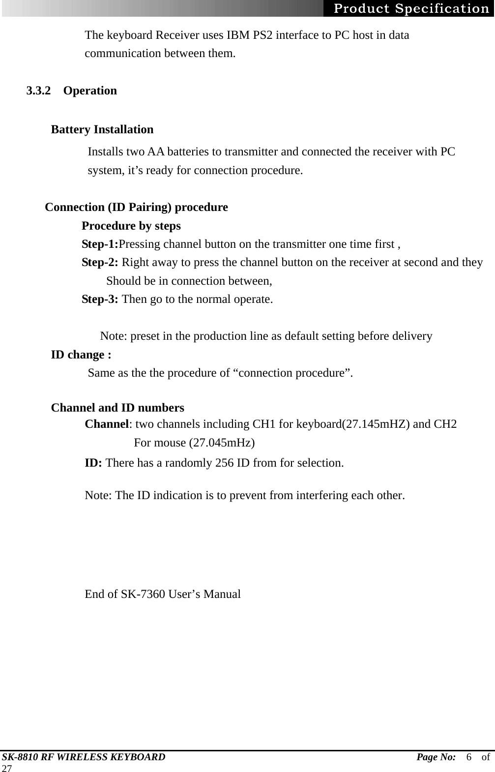   SK-8810 RF WIRELESS KEYBOARD                                                 Page No:  6  of  27 The keyboard Receiver uses IBM PS2 interface to PC host in data communication between them.  3.3.2  Operation         Battery Installation  Installs two AA batteries to transmitter and connected the receiver with PC system, it’s ready for connection procedure.       Connection (ID Pairing) procedure          Procedure by steps          Step-1:Pressing channel button on the transmitter one time first ,          Step-2: Right away to press the channel button on the receiver at second and they              Should be in connection between,          Step-3: Then go to the normal operate.      Note: preset in the production line as default setting before delivery         ID change :               Same as the the procedure of “connection procedure”.  Channel and ID numbers Channel: two channels including CH1 for keyboard(27.145mHZ) and CH2             For mouse (27.045mHz)  ID: There has a randomly 256 ID from for selection.    Note: The ID indication is to prevent from interfering each other.       End of SK-7360 User’s Manual     