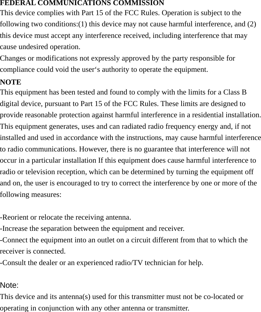 FEDERAL COMMUNICATIONS COMMISSION This device complies with Part 15 of the FCC Rules. Operation is subject to the following two conditions:(1) this device may not cause harmful interference, and (2) this device must accept any interference received, including interference that may cause undesired operation. Changes or modifications not expressly approved by the party responsible for compliance could void the user‘s authority to operate the equipment. NOTE This equipment has been tested and found to comply with the limits for a Class B digital device, pursuant to Part 15 of the FCC Rules. These limits are designed to provide reasonable protection against harmful interference in a residential installation. This equipment generates, uses and can radiated radio frequency energy and, if not installed and used in accordance with the instructions, may cause harmful interference to radio communications. However, there is no guarantee that interference will not occur in a particular installation If this equipment does cause harmful interference to radio or television reception, which can be determined by turning the equipment off and on, the user is encouraged to try to correct the interference by one or more of the following measures:  -Reorient or relocate the receiving antenna. -Increase the separation between the equipment and receiver. -Connect the equipment into an outlet on a circuit different from that to which the receiver is connected. -Consult the dealer or an experienced radio/TV technician for help.  Note: This device and its antenna(s) used for this transmitter must not be co-located or operating in conjunction with any other antenna or transmitter. 